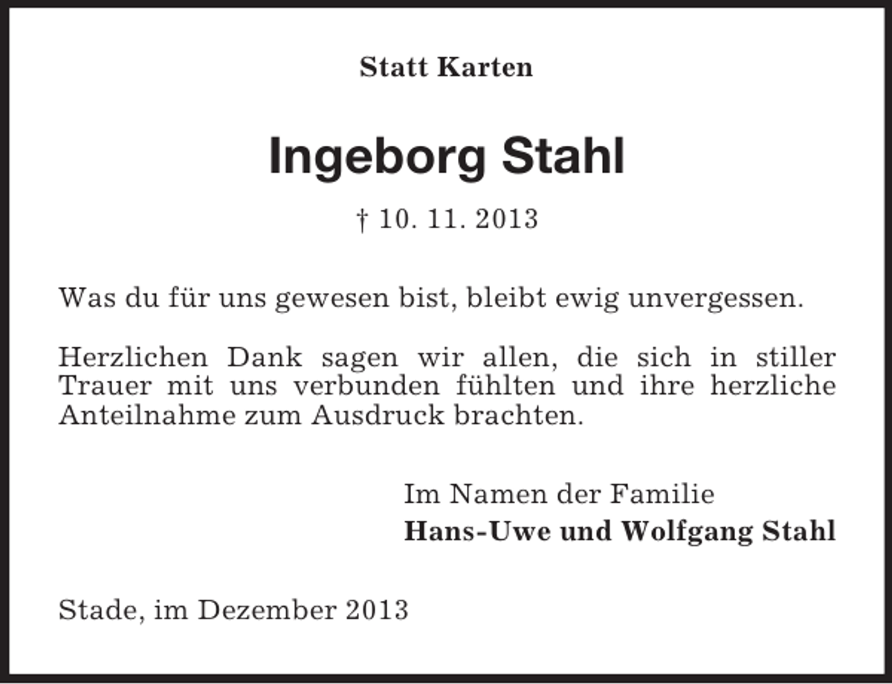 <p>Statt Karten<br />Ingeborg Stahl<br />† 10. 11. 2013<br />Was du für uns gewesen bist, bleibt ewig unvergessen.</p><p>Herzlichen Dank sagen wir allen, die sich in stiller Trauer mit uns verbunden fühlten und ihre herzliche Anteilnahme zum Ausdruck brachten.<br />Im Namen der Familie<br />Hans-Uwe und Wolfgang Stahl<br />Stade, im Dezember 2013</p>