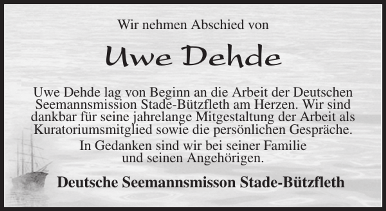 <p>Wir nehmen Abschied von<br />Uwe Dehde<br />Uwe Dehde lag von Beginn an die Arbeit der Deutschen Seemannsmission Stade-Bützfleth am Herzen. Wir sind dankbar für seine jahrelange Mitgestaltung der Arbeit als Kuratoriumsmitglied sowie die persönlichen Gespräche.<br />In Gedanken sind wir bei seiner Familie<br />und seinen Angehörigen.<br />Deutsche Seemannsmisson Stade-Bützfleth</p>