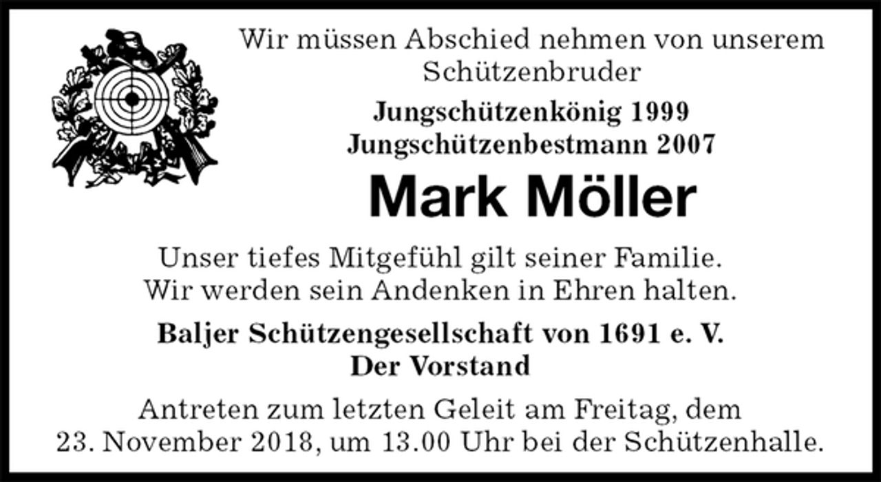 <p>Wir müssen Abschied nehmen von unserem Schützenbruder<br />Jungschützenkönig 1999<br />Jungschützenbestmann 2007<br />Mark Möller<br />Unser tiefes Mitgefühl gilt seiner Familie.<br />Wir werden sein Andenken in Ehren halten.<br />Baljer Schützengesellschaft von 1691 e. V.<br />Der Vorstand<br />Antreten zum letzten Geleit am Freitag, dem<br />23. November 2018, um 13.00 Uhr bei der Schützenhalle.</p>