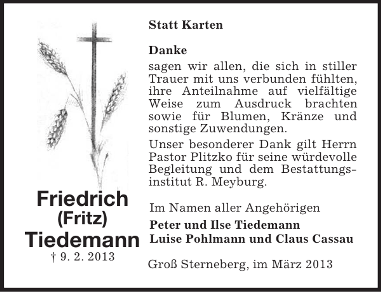 <p>Statt Karten<br />Danke<br />sagen wir allen, die sich in stiller<br />Trauer mit uns verbunden fühlten,<br />ihre Anteilnahme auf vielfältige<br />Weise zum Ausdruck brachten<br />sowie für Blumen, Kränze und<br />sonstige Zuwendungen.<br />Unser besonderer Dank gilt Herrn<br />Pastor Plitzko für seine würdevolle<br />Begleitung und dem Bestattungsinstitut R. Meyburg.</p><p>Friedrich<br />(Fritz)</p><p>Tiedemann<br />† 9. 2. 2013</p><p>Im Namen aller Angehörigen<br />Peter und Ilse Tiedemann<br />Luise Pohlmann und Claus Cassau<br />Groß Sterneberg, im März 2013</p>