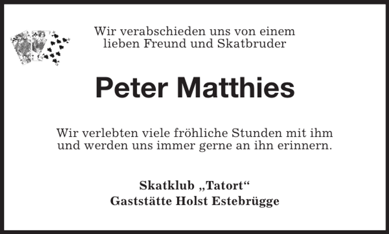 <p>Wir verabschieden uns von einem<br />lieben Freund und Skatbruder<br />Peter Matthies<br />Wir verlebten viele fröhliche Stunden mit ihm<br />und werden uns immer gerne an ihn erinnern.<br />Skatklub „Tatort“<br />Gaststätte Holst Estebrügge</p>