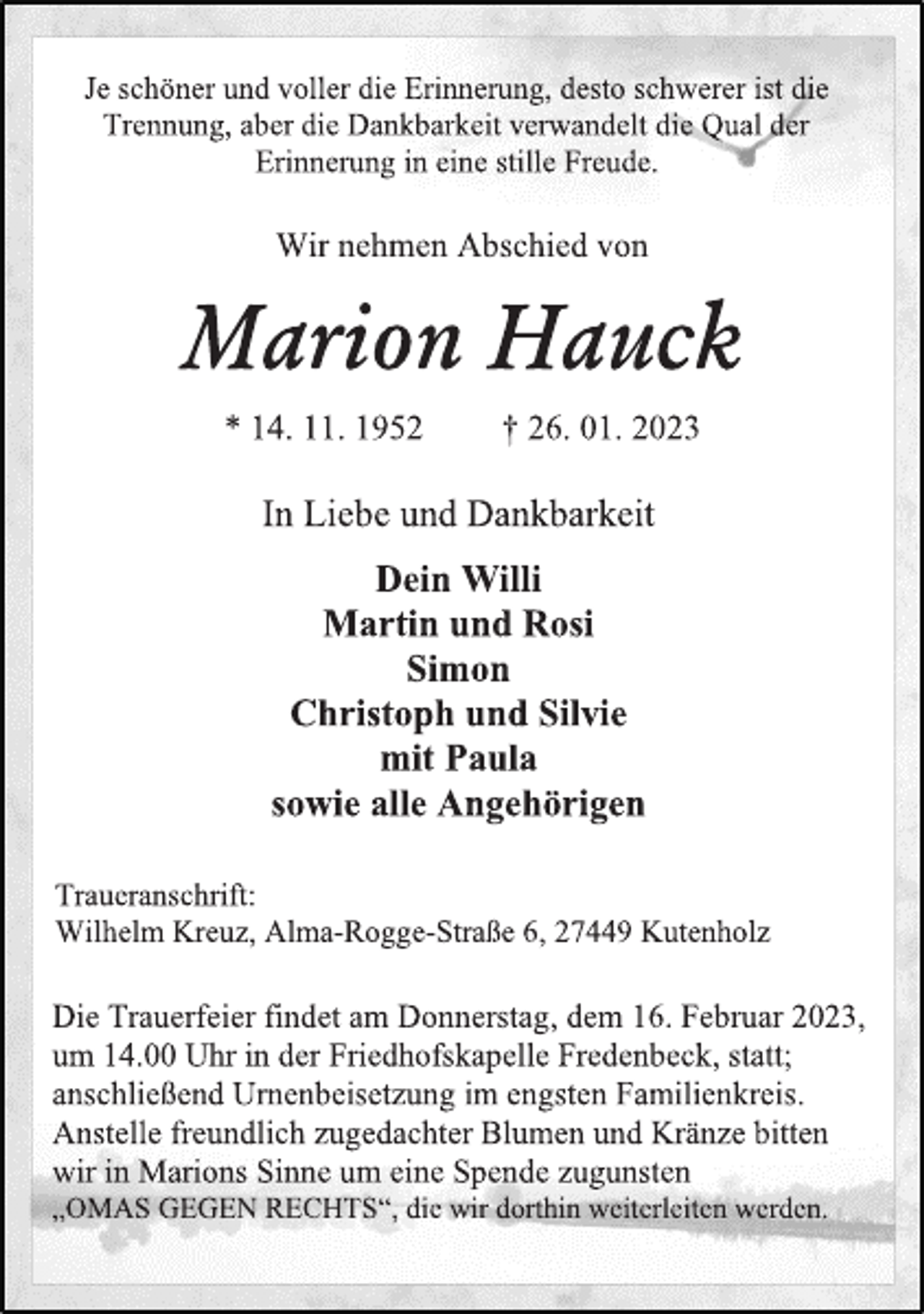 <p>Je schöner und voller die Erinnerung, desto schwerer ist die<br />Trennung, aber die Dankbarkeit verwandelt die Qual der<br />Erinnerung in eine stille Freude.<br />Wir nehmen Abschied von<br />Marion Hauck<br />* 14. 11. 1952 † 26. 01. 2023<br />In Liebe und Dankbarkeit<br />Dein Willi<br />Martin und Rosi<br />Simon<br />Christoph und Silvie<br />mit Paula<br />sowie alle Angehörigen<br />Traueranschrift:<br />Wilhelm Kreuz, Alma-Rogge-Straße 6, 27449 Kutenholz<br />Die Trauerfeier findet am Donnerstag, dem 16. Februar 2023,<br />um 14.00 Uhr in der Friedhofskapelle Fredenbeck, statt;<br />anschließend Urnenbeisetzung im engsten Familienkreis.<br />Anstelle freundlich zugedachter Blumen und Kränze bitten<br />wir in Marions Sinne um eine Spende zugunsten<br />„OMAS GEGEN RECHTS“, die wir dorthin weiterleiten werden.</p>