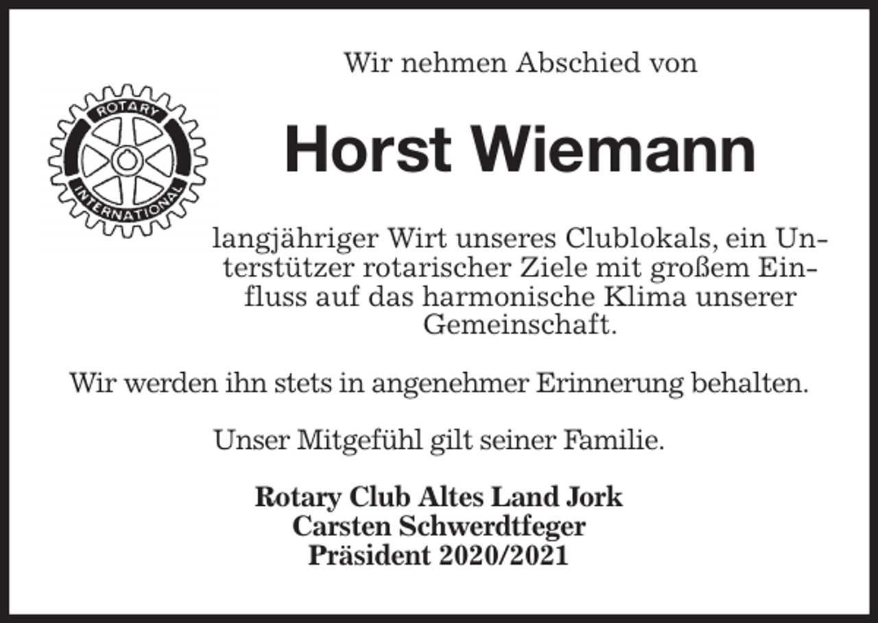 <p>Wir nehmen Abschied von<br />Horst Wiemann<br />langjähriger Wirt unseres Clublokals, ein Unterstützer rotarischer Ziele mit großem Einfluss auf das harmonische Klima unserer<br />Gemeinschaft.</p>
<p>Wir werden ihn stets in angenehmer Erinnerung behalten.</p>
<p>Unser Mitgefühl gilt seiner Familie.</p>
<p>Rotary Club Altes Land Jork<br />Carsten Schwerdtfeger<br />Präsident 2020/2021</p>