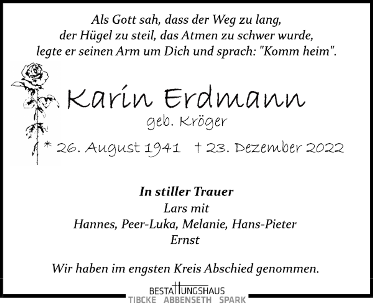 <p>Als Gott sah, dass der Weg zu lang,<br />der Hügel zu steil, das Atmen zu schwer wurde,<br />legte er seinen Arm um Dich und sprach: "Komm heim".<br />Karin Erdmann<br />geb. Kröger<br />* 26. August 1941 † 23. Dezember 2022<br />In stiller Trauer<br />Lars mit<br />Hannes, Peer­Luka, Melanie, Hans­Pieter<br />Ernst<br />Wir haben im engsten Kreis Abschied genommen.</p>