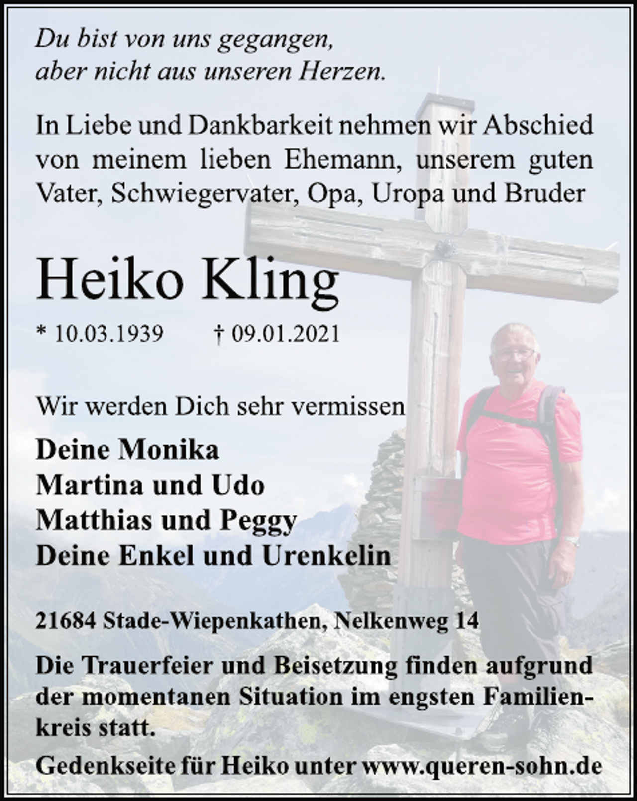 <p>Du bist von uns gegangen,<br />aber nicht aus unseren Herzen.<br />In Liebe und Dankbarkeit nehmen wir Abschied<br />von meinem lieben Ehemann, unserem guten<br />Vater, Schwiegervater, Opa, Uropa und Bruder<br />Heiko Kling<br />* 10.03.1939 † 09.01.2021<br />Wir werden Dich sehr vermissen<br />Deine Monika<br />Martina und Udo<br />Matthias und Peggy<br />Deine Enkel und Urenkelin<br />21684 Stade-Wiepenkathen, Nelkenweg 14<br />Die Trauerfeier und Beisetzung finden aufgrund<br />der momentanen Situation im engsten Familienkreis<br />statt.<br />Gedenkseite für Heiko unter www.queren-sohn.de</p>