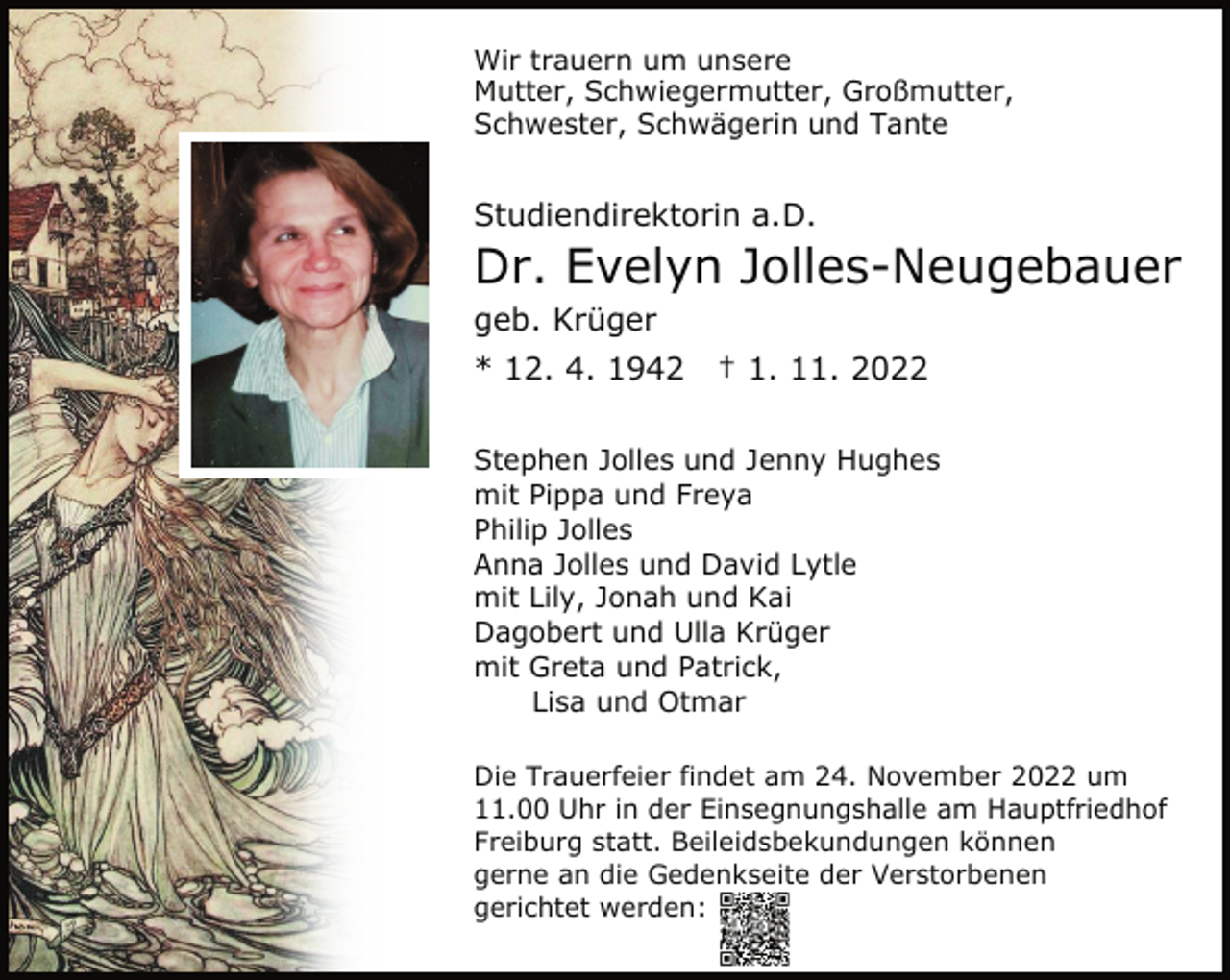 <p>Wir trauern um unsere<br />Mutter, Schwiegermutter, Großmutter,<br />Schwester, Schwägerin und Tante<br />Studiendirektorin a.D.<br />Dr. Evelyn Jolles-Neugebauer<br />geb. Krüger<br />* 12. 4. 1942 † 1. 11. 2022<br />Stephen Jolles und Jenny Hughes<br />mit Pippa und Freya<br />Philip Jolles<br />Anna Jolles und David Lytle<br />mit Lily, Jonah und Kai<br />Dagobert und Ulla Krüger<br />mit Greta und Patrick,<br />Lisa und Otmar<br />Die Trauerfeier findet am 24. November 2022 um<br />11.00 Uhr in der Einsegnungshalle am Hauptfriedhof<br />Freiburg statt. Beileidsbekundungen können<br />gerne an die Gedenkseite der Verstorbenen<br />gerichtet werden:</p>