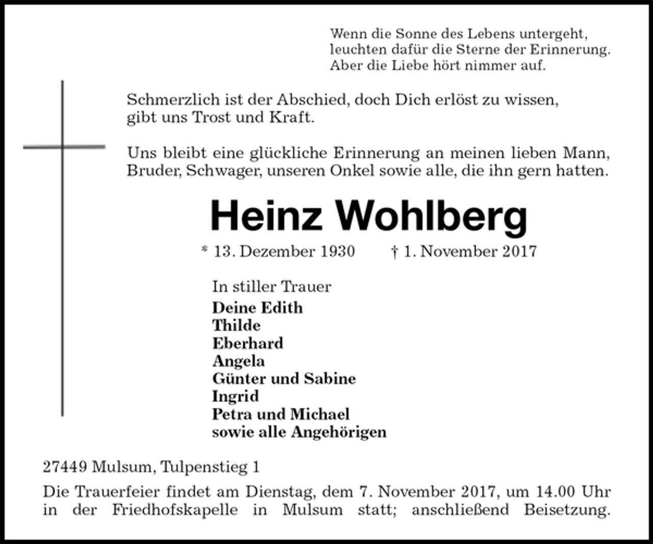 <p>Wenn die Sonne des Lebens untergeht,<br />leuchten dafür die Sterne der Erinnerung.<br />Aber die Liebe hört nimmer auf.<br />Schmerzlich ist der Abschied, doch Dich erlöst zu wissen,<br />gibt uns Trost und Kraft.</p><p>Uns bleibt eine glückliche Erinnerung an meinen lieben Mann,<br />Bruder, Schwager, unseren Onkel sowie alle, die ihn gern hatten.<br />Heinz Wohlberg<br />* 13. Dezember 1930 † 1. November 2017<br />In stiller Trauer<br />Deine Edith<br />Thilde<br />Eberhard<br />Angela<br />Günter und Sabine<br />Ingrid<br />Petra und Michael<br />sowie alle Angehörigen<br />27449 Mulsum, Tulpenstieg 1<br />Die Trauerfeier findet am Dienstag, dem 7. November 2017, um 14.00 Uhr<br />in der Friedhofskapelle in Mulsum statt; anschließend Beisetzung.</p>