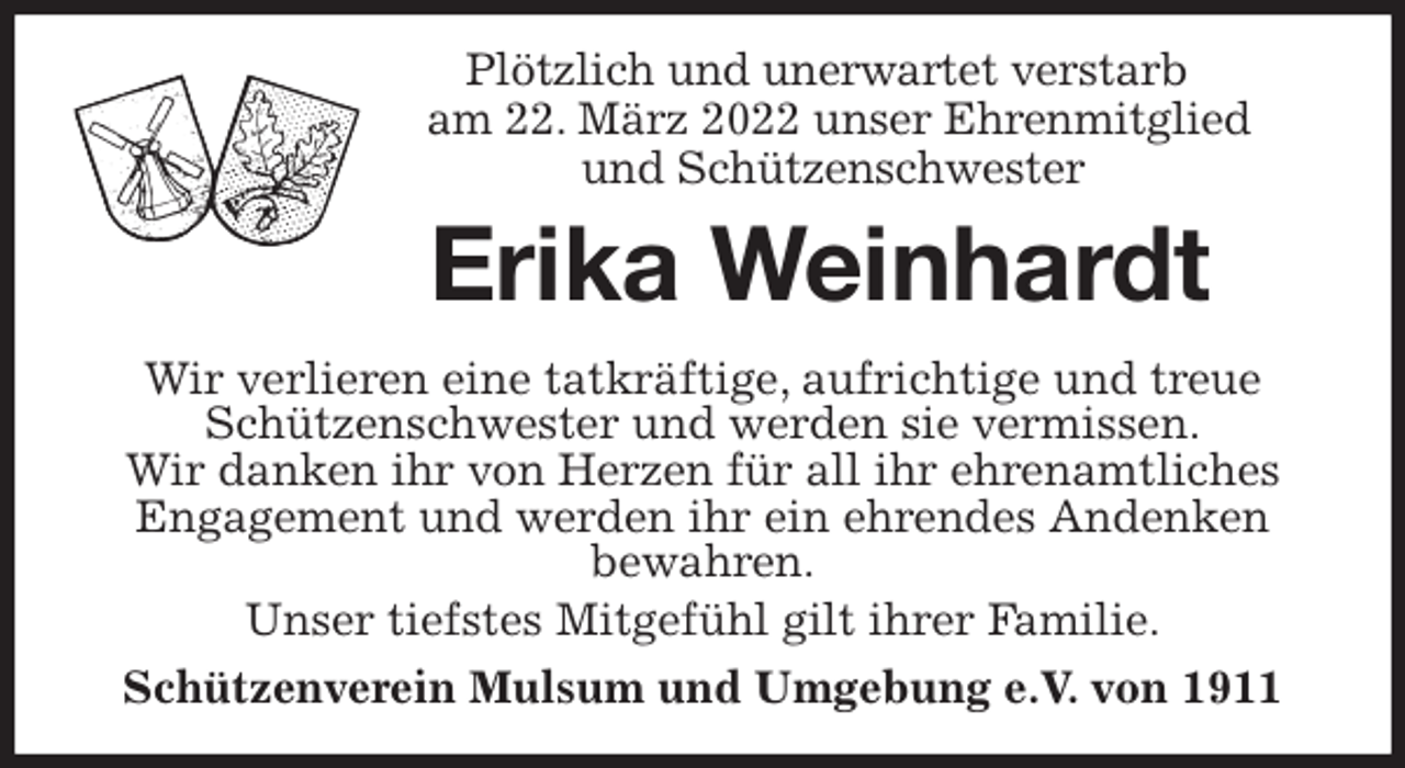 <p>Plötzlich und unerwartet verstarb<br />am 22. März 2022 unser Ehrenmitglied<br />und Schützenschwester<br />Erika Weinhardt<br />Wir verlieren eine tatkräftige, aufrichtige und treue Schützenschwester und werden sie vermissen.<br />Wir danken ihr von Herzen für all ihr ehrenamtliches Engagement und werden ihr ein ehrendes Andenken<br />bewahren.<br />Unser tiefstes Mitgefühl gilt ihrer Familie.<br />Schützenverein Mulsum und Umgebung e.V. von 1911</p>