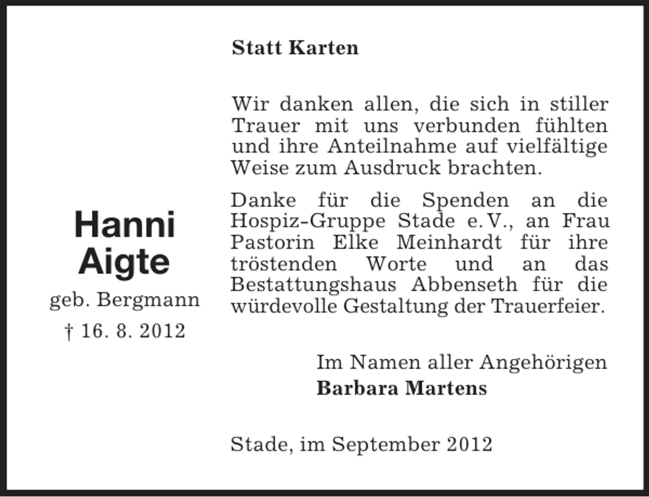 <p>Statt Karten</p><p>Hanni<br />Aigte<br />geb. Bergmann<br />† 16. 8. 2012</p><p>Wir danken allen, die sich in stiller<br />Trauer mit uns verbunden fühlten<br />und ihre Anteilnahme auf vielfältige<br />Weise zum Ausdruck brachten.<br />Danke für die Spenden an die<br />Hospiz-Gruppe Stade e. V., an Frau<br />Pastorin Elke Meinhardt für ihre<br />tröstenden Worte und an das<br />Bestattungshaus Abbenseth für die<br />würdevolle Gestaltung der Trauerfeier.<br />Im Namen aller Angehörigen<br />Barbara Martens<br />Stade, im September 2012</p>
