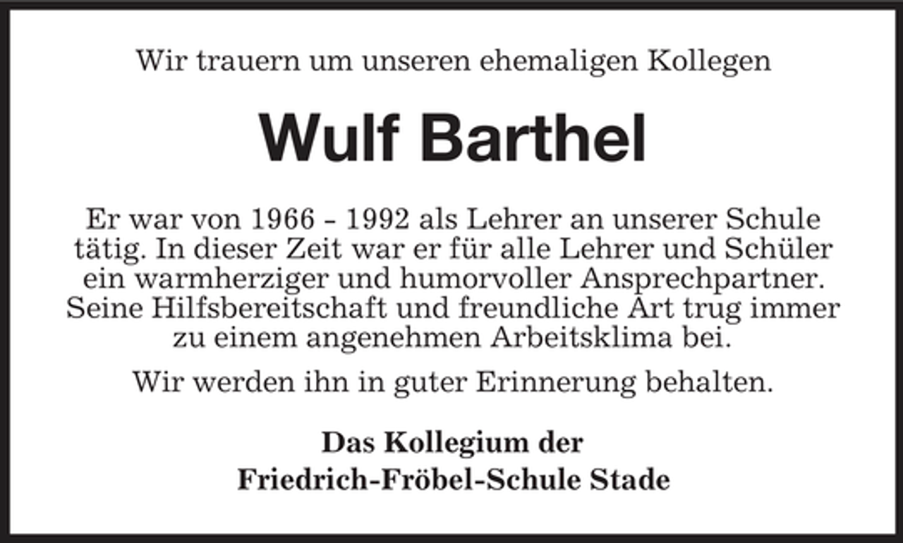 <p>Wir trauern um unseren ehemaligen Kollegen</p>
<p>Wulf Barthel<br />Er war von 1966 - 1992 als Lehrer an unserer Schule tätig. In dieser Zeit war er für alle Lehrer und Schüler ein warmherziger und humorvoller Ansprechpartner. Seine Hilfsbereitschaft und freundliche Art trug immer zu einem angenehmen Arbeitsklima bei. Wir werden ihn in guter Erinnerung behalten. Das Kollegium der Friedrich-Fröbel-Schule Stade</p>