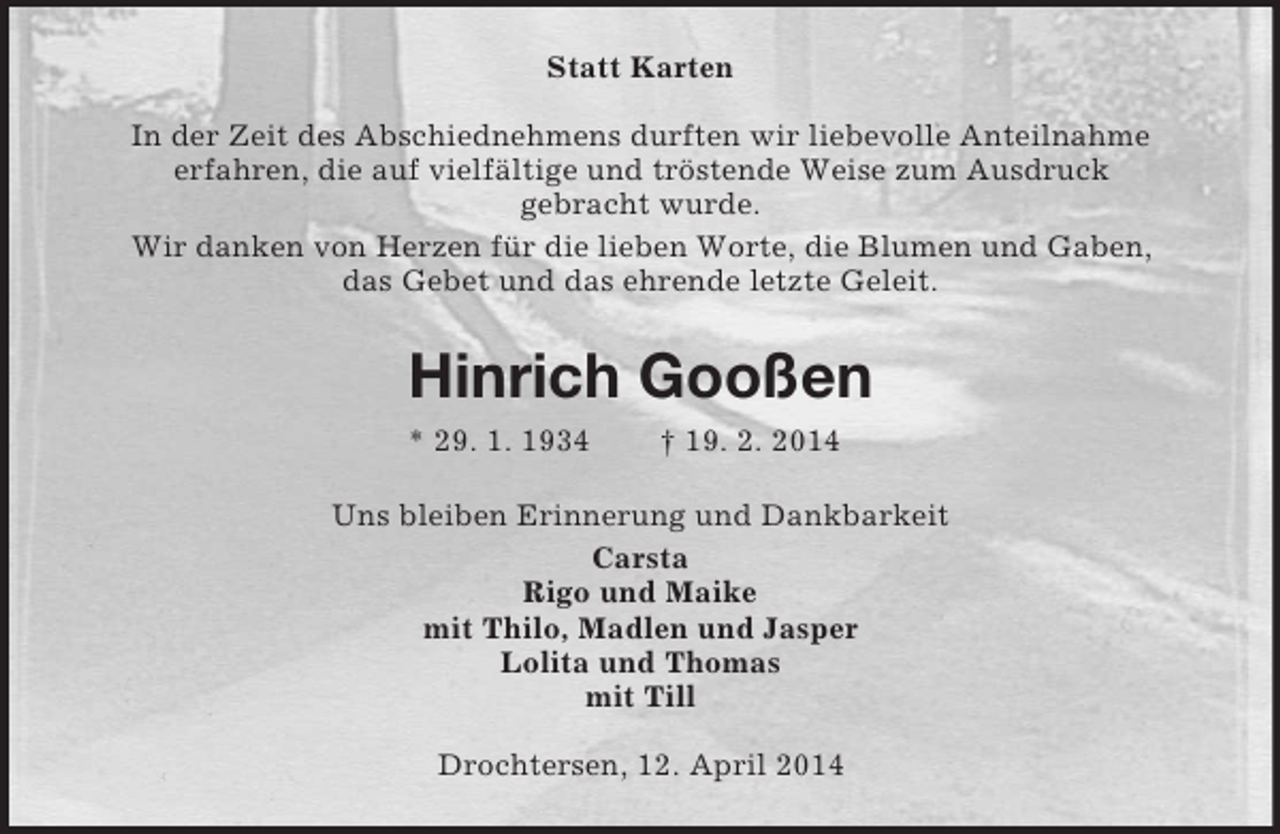 <p>Statt Karten<br />In der Zeit des Abschiednehmens durften wir liebevolle Anteilnahme<br />erfahren, die auf vielfältige und tröstende Weise zum Ausdruck<br />gebracht wurde.<br />Wir danken von Herzen für die lieben Worte, die Blumen und Gaben,<br />das Gebet und das ehrende letzte Geleit.<br />Hinrich Gooßen<br />* 29. 1. 1934 † 19. 2. 2014<br />Uns bleiben Erinnerung und Dankbarkeit<br />Carsta<br />Rigo und Maike<br />mit Thilo, Madlen und Jasper<br />Lolita und Thomas<br />mit Till<br />Drochtersen, 12. April 2014</p>