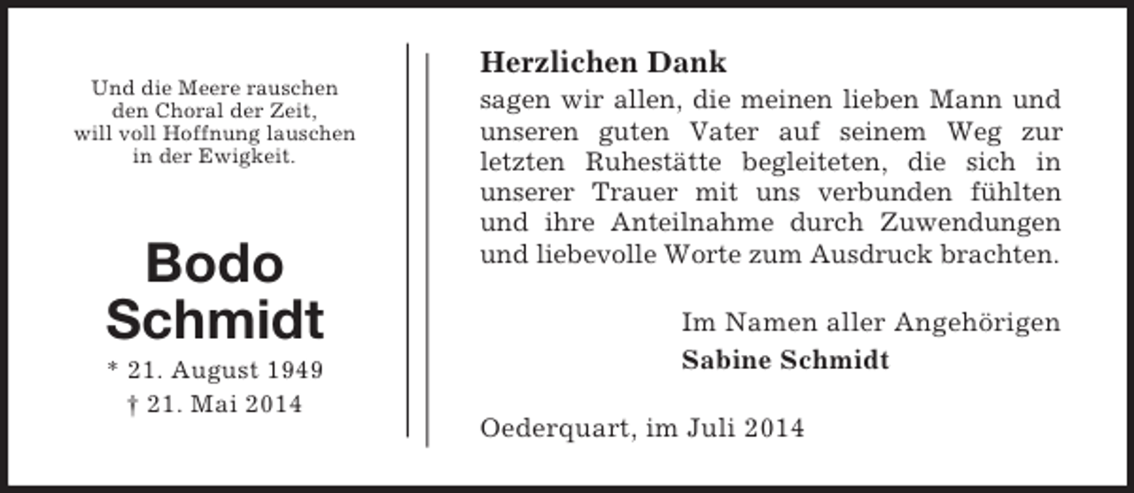 <p>Und die Meere rauschen<br />den Choral der Zeit,<br />will voll Hoffnung lauschen<br />in der Ewigkeit.<br />Bodo<br />Schmidt<br />* 21. August 1949<br />† 21. Mai 2014<br />Herzlichen Dank<br />sagen wir allen, die meinen lieben Mann und unseren guten Vater auf seinem Weg zur<br />letzten Ruhestätte begleiteten, die sich in<br />unserer Trauer mit uns verbunden fühlten und ihre Anteilnahme durch Zuwendungen<br />und liebevolle Worte zum Ausdruck brachten.<br />Im Namen aller Angehörigen<br />Sabine Schmidt<br />Oederquart, im Juli 2014</p>