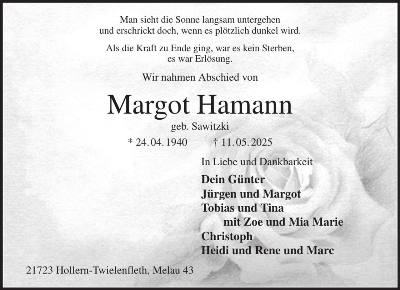 <p>Man sieht die Sonne langsam untergehen<br />und erschrickt doch, wenn es plötzlich dunkel wird.<br />Als die Kraft zu Ende ging, war es kein Sterben,<br />es war Erlösung.<br />Wir nahmen Abschied von<br />Margot Hamann<br />geb. Sawitzki<br />* 24. 04. 1940 † 11. 05. 2025<br />In Liebe und Dankbarkeit<br />Dein Günter<br />Jürgen und Margot<br />Tobias und Tina<br />mit Zoe und Mia Marie<br />Christoph<br />Heidi und Rene und Marc<br />21723 Hollern-Twielenfleth, Melau 43</p>