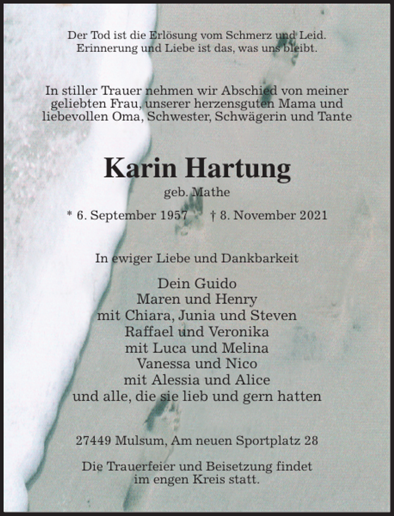 <p>Der Tod ist die Erlösung vom Schmerz und Leid.<br />Erinnerung und Liebe ist das, was uns bleibt.<br />In stiller Trauer nehmen wir Abschied von meiner<br />geliebten Frau, unserer herzensguten Mama und<br />liebevollen Oma, Schwester, Schwägerin und Tante<br />Karin Hartung<br />geb. Mathe<br />* 6. September 1957 † 8. November 2021<br />In ewiger Liebe und Dankbarkeit</p>
<p>Dein Guido<br />Maren und Henry<br />mit Chiara, Junia und Steven<br />Raffael und Veronika<br />mit Luca und Melina<br />Vanessa und Nico<br />mit Alessia und Alice<br />und alle, die sie lieb und gern hatten<br />27449 Mulsum, Am neuen Sportplatz 28</p>
<p>Die Trauerfeier und Beisetzung findet<br />im engen Kreis statt.</p>