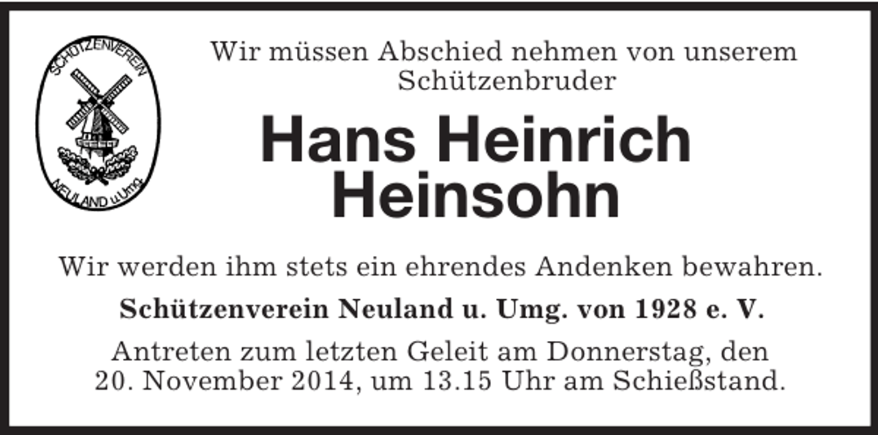 <p>Wir müssen Abschied nehmen von unserem Schützenbruder<br />Hans Heinrich<br />Heinsohn<br />Wir werden ihm stets ein ehrendes Andenken bewahren.<br />Schützenverein Neuland u. Umg. von 1928 e. V.<br />Antreten zum letzten Geleit am Donnerstag, den<br />20. November 2014, um 13.15 Uhr am Schießstand.</p>