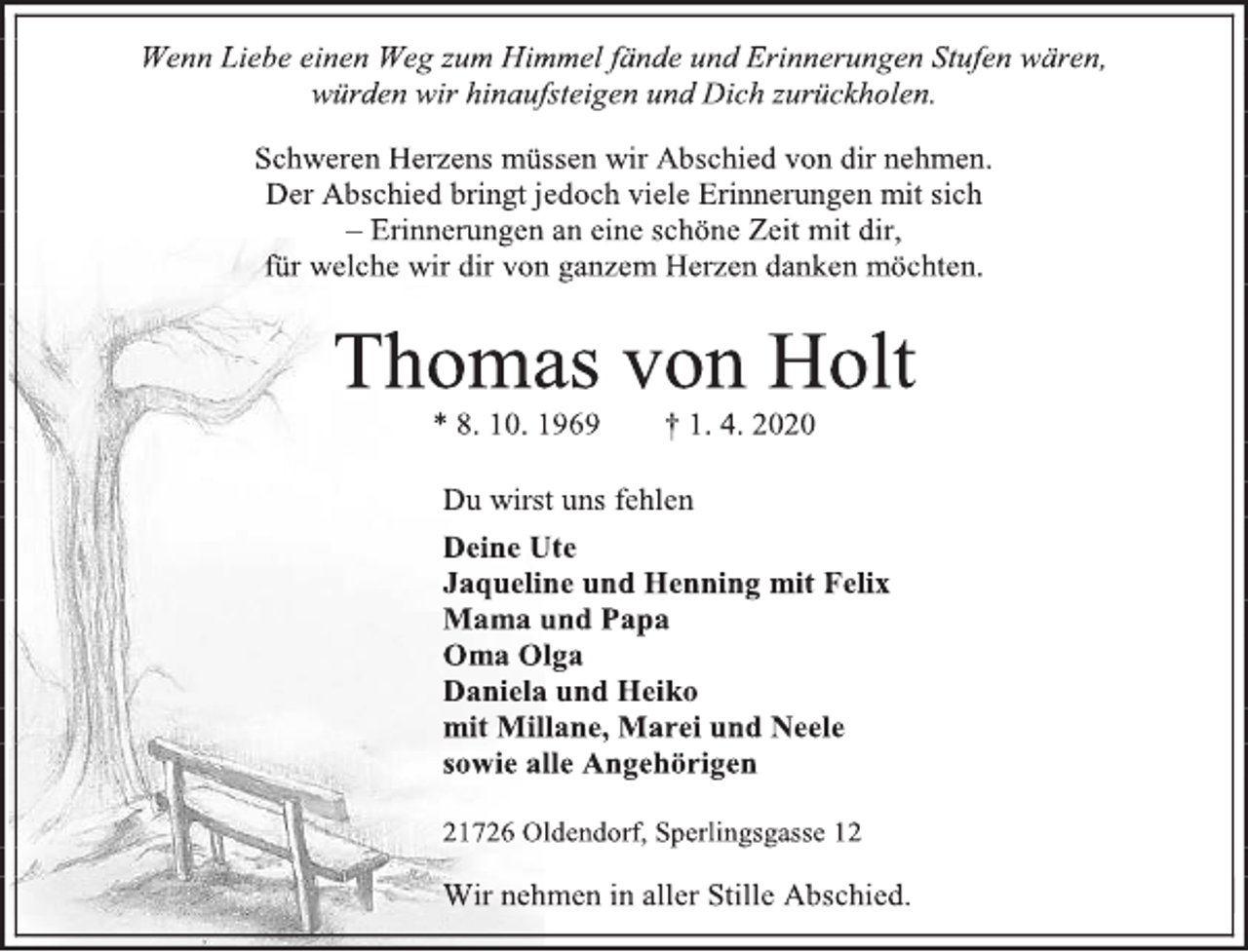 <p>Wenn Liebe einen Weg zum Himmel fände und Erinnerungen Stufen wären,<br />würden wir hinaufsteigen und Dich zurückholen.<br />Schweren Herzens müssen wir Abschied von dir nehmen.<br />Der Abschied bringt jedoch viele Erinnerungen mit sich<br />– Erinnerungen an eine schöne Zeit mit dir,<br />für welche wir dir von ganzem Herzen danken möchten.<br />Thomas von Holt<br />* 8. 10. 1969 † 1. 4. 2020<br />Du wirst uns fehlen<br />Deine Ute<br />Jaqueline und Henning mit Felix<br />Mama und Papa<br />Oma Olga<br />Daniela und Heiko<br />mit Millane, Marei und Neele<br />sowie alle Angehörigen<br />21726 Oldendorf, Sperlingsgasse 12<br />Wir nehmen in aller Stille Abschied.</p>
