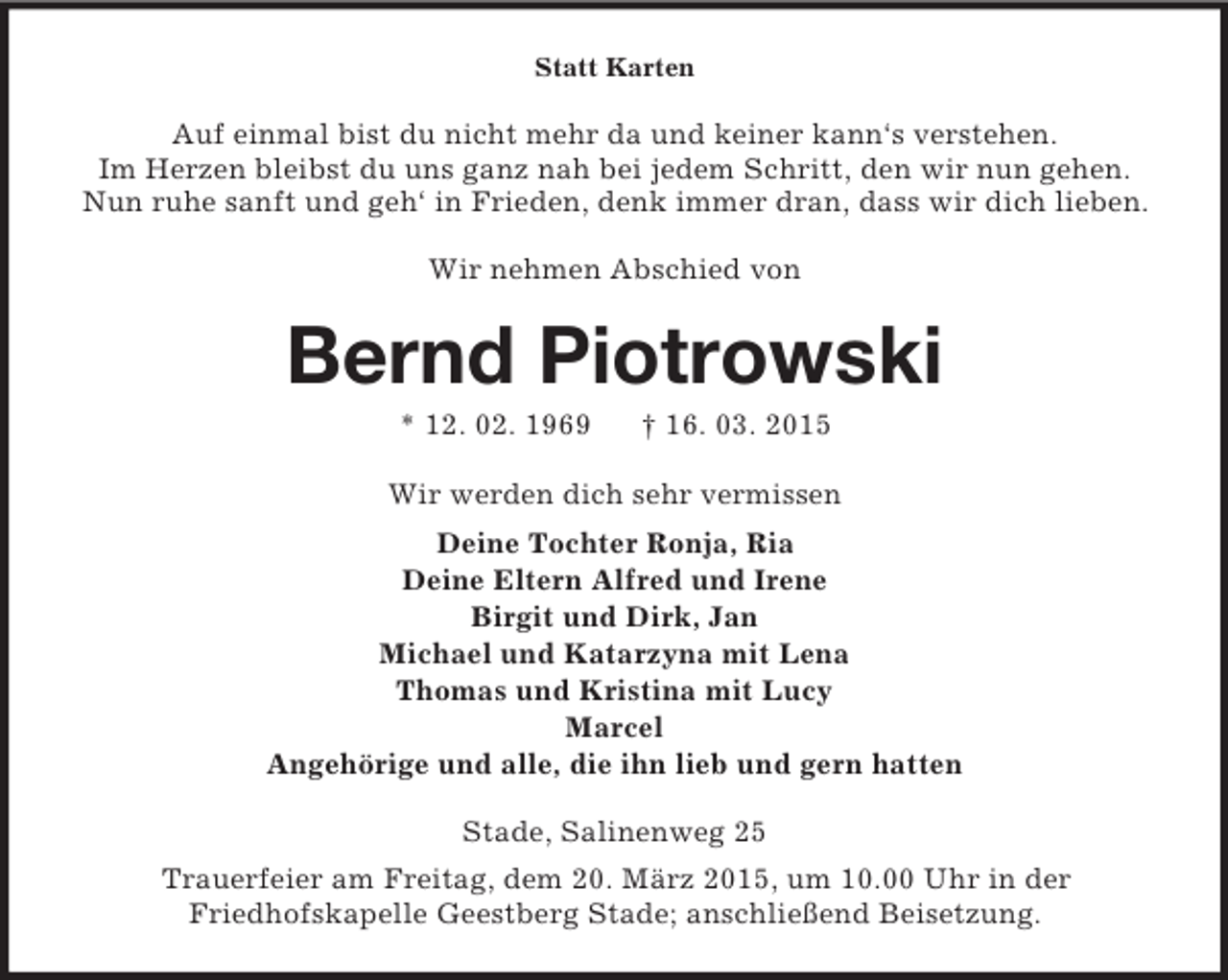 <p>Statt Karten<br />Auf einmal bist du nicht mehr da und keiner kann‘s verstehen.<br />Im Herzen bleibst du uns ganz nah bei jedem Schritt, den wir nun gehen.<br />Nun ruhe sanft und geh‘ in Frieden, denk immer dran, dass wir dich lieben.</p>
<p>Wir nehmen Abschied von<br />Bernd Piotrowski<br />* 12. 02. 1969 † 16. 03. 2015<br />Wir werden dich sehr vermissen<br />Deine Tochter Ronja, Ria<br />Deine Eltern Alfred und Irene<br />Birgit und Dirk, Jan<br />Michael und Katarzyna mit Lena<br />Thomas und Kristina mit Lucy<br />Marcel<br />Angehörige und alle, die ihn lieb und gern hatten<br />Stade, Salinenweg 25<br />Trauerfeier am Freitag, dem 20. März 2015, um 10.00 Uhr in der<br />Friedhofskapelle Geestberg Stade; anschließend Beisetzung.</p>