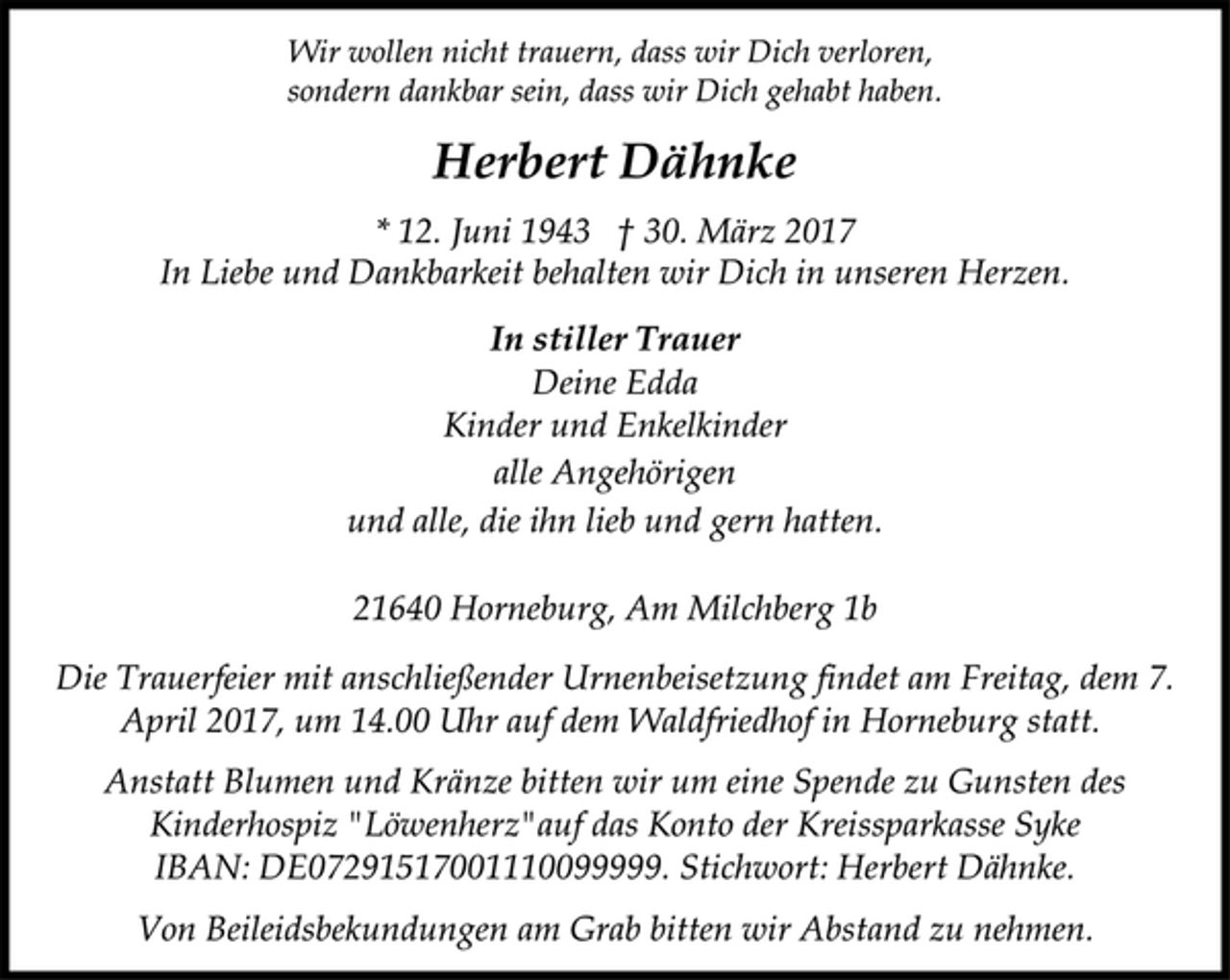 <p>Wir wollen nicht trauern, dass wir Dich verloren,<br />sondern dankbar sein, dass wir Dich gehabt haben.<br />Herbert Dähnke<br />* 12. Juni 1943 † 30. März 2017<br />In Liebe und Dankbarkeit behalten wir Dich in unseren Herzen.<br />In stiller Trauer<br />Deine Edda<br />Kinder und Enkelkinder<br />alle Angehörigen<br />und alle, die ihn lieb und gern hatten.<br />21640 Horneburg, Am Milchberg 1b<br />Die Trauerfeier mit anschließender Urnenbeisetzung findet am Freitag, dem 7.<br />April 2017, um 14.00 Uhr auf dem Waldfriedhof in Horneburg statt.<br />Anstatt Blumen und Kränze bitten wir um eine Spende zu Gunsten des<br />Kinderhospiz "Löwenherz"auf das Konto der Kreissparkasse Syke<br />IBAN: DE07291517001110099999. Stichwort: Herbert Dähnke.<br />Von Beileidsbekundungen am Grab bitten wir Abstand zu nehmen.</p>