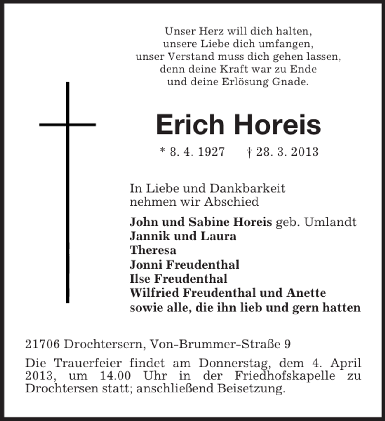 <p>Unser Herz will dich halten,<br />unsere Liebe dich umfangen,<br />unser Verstand muss dich gehen lassen,<br />denn deine Kraft war zu Ende<br />und deine Erlösung Gnade.</p><p>Erich Horeis<br />* 8. 4. 1927</p><p>† 28. 3. 2013</p><p>In Liebe und Dankbarkeit<br />nehmen wir Abschied<br />John und Sabine Horeis geb. Umlandt<br />Jannik und Laura<br />Theresa<br />Jonni Freudenthal<br />Ilse Freudenthal<br />Wilfried Freudenthal und Anette<br />sowie alle, die ihn lieb und gern hatten<br />21706 Drochtersern, Von-Brummer-Straße 9<br />Die Trauerfeier findet am Donnerstag, dem 4. April<br />2013, um 14.00 Uhr in der Friedhofskapelle zu<br />Drochtersen statt; anschließend Beisetzung.</p>