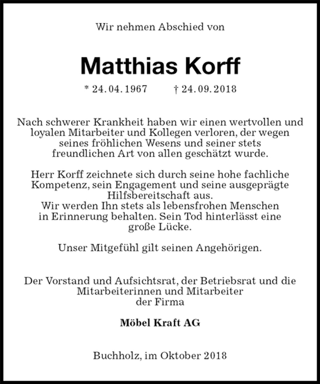 <p>Wir nehmen Abschied von<br />Matthias Korff<br />* 24. 04. 1967 † 24. 09. 2018<br />Nach schwerer Krankheit haben wir einen wertvollen und loyalen Mitarbeiter und Kollegen verloren, der wegen<br />seines fröhlichen Wesens und seiner stets<br />freundlichen Art von allen geschätzt wurde.</p><p>Herr Korff zeichnete sich durch seine hohe fachliche<br />Kompetenz, sein Engagement und seine ausgeprägte<br />Hilfsbereitschaft aus.<br />Wir werden Ihn stets als lebensfrohen Menschen<br />in Erinnerung behalten. Sein Tod hinterlässt eine<br />große Lücke.</p><p>Unser Mitgefühl gilt seinen Angehörigen.<br />Der Vorstand und Aufsichtsrat, der Betriebsrat und die<br />Mitarbeiterinnen und Mitarbeiter<br />der Firma</p><p>Möbel Kraft AG<br />Buchholz, im Oktober 2018</p>