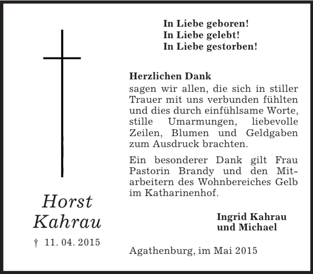 <p>Horst<br />Kahrau<br />† 11. 04. 2015<br />In Liebe geboren!<br />In Liebe gelebt!<br />In Liebe gestorben!<br />Herzlichen Dank<br />sagen wir allen, die sich in stiller Trauer mit uns verbunden fühlten und dies durch einfühlsame Worte, stille Umarmungen, liebevolle<br />Zeilen, Blumen und Geldgaben zum Ausdruck brachten.<br />Ein besonderer Dank gilt Frau Pastorin Brandy und den Mit-<br />arbeitern des Wohnbereiches Gelb im Katharinenhof.<br />Ingrid Kahrau<br />und Michael<br />Agathenburg, im Mai 2015</p>