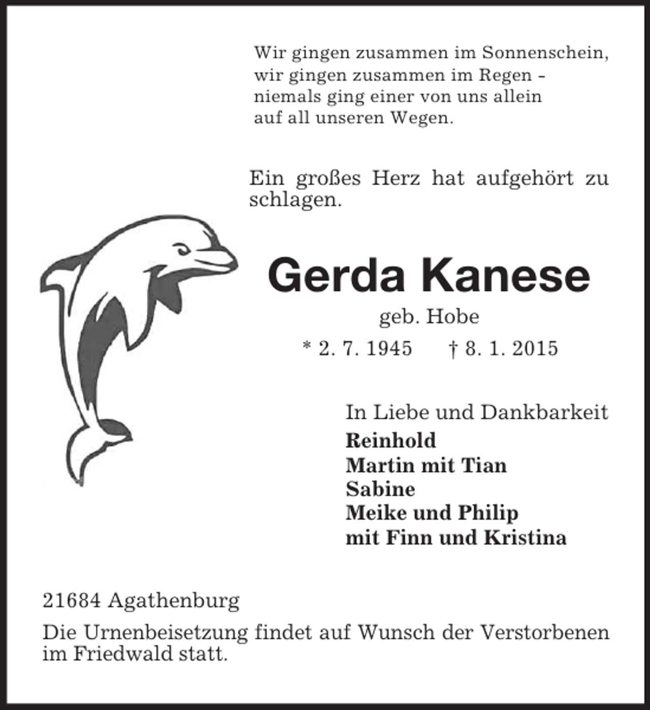 <p>Wir gingen zusammen im Sonnenschein,<br />wir gingen zusammen im Regen -<br />niemals ging einer von uns allein<br />auf all unseren Wegen.<br />Ein großes Herz hat aufgehört zu schlagen.<br />Gerda Kanese<br />geb. Hobe<br />* 2. 7. 1945 † 8. 1. 2015<br />In Liebe und Dankbarkeit<br />Reinhold<br />Martin mit Tian<br />Sabine<br />Meike und Philip<br />mit Finn und Kristina<br />21684 Agathenburg<br />Die Urnenbeisetzung findet auf Wunsch der Verstorbenen im Friedwald statt.</p>