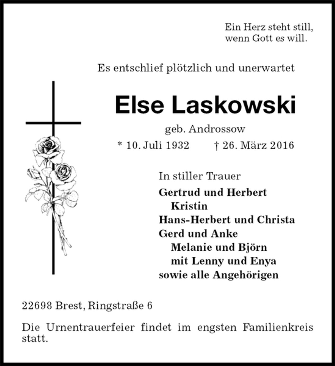 <p>Ein Herz steht still,<br />wenn Gott es will.<br />Es entschlief plötzlich und unerwartet<br />Else Laskowski<br />geb. Androssow<br />* 10. Juli 1932 † 26. März 2016<br />In stiller Trauer<br />Gertrud und Herbert<br />Kristin<br />Hans-Herbert und Christa<br />Gerd und Anke<br />Melanie und Björn<br />mit Lenny und Enya<br />sowie alle Angehörigen<br />22698 Brest, Ringstraße 6</p>
<p>Die Urnentrauerfeier findet im engsten Familienkreis statt.</p>