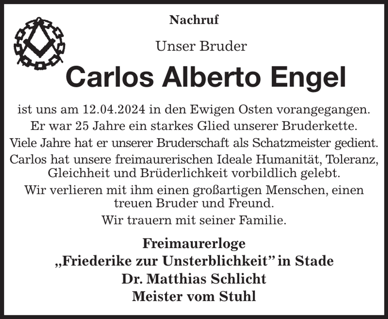 <p>Nachruf</p><p>Unser Bruder<br />Carlos Alberto Engel<br />ist uns am 12.04.2024 in den Ewigen Osten vorangegangen.<br />Er war 25 Jahre ein starkes Glied unserer Bruderkette.<br />Viele Jahre hat er unserer Bruderschaft als Schatzmeister gedient.<br />Carlos hat unsere freimaurerischen Ideale Humanität, Toleranz,<br />Gleichheit und Brüderlichkeit vorbildlich gelebt.<br />Wir verlieren mit ihm einen großartigen Menschen, einen treuen Bruder und Freund.<br />Wir trauern mit seiner Familie.<br />Freimaurerloge<br />„Friederike zur Unsterblichkeit” in Stade<br />Dr. Matthias Schlicht<br />Meister vom Stuhl</p>