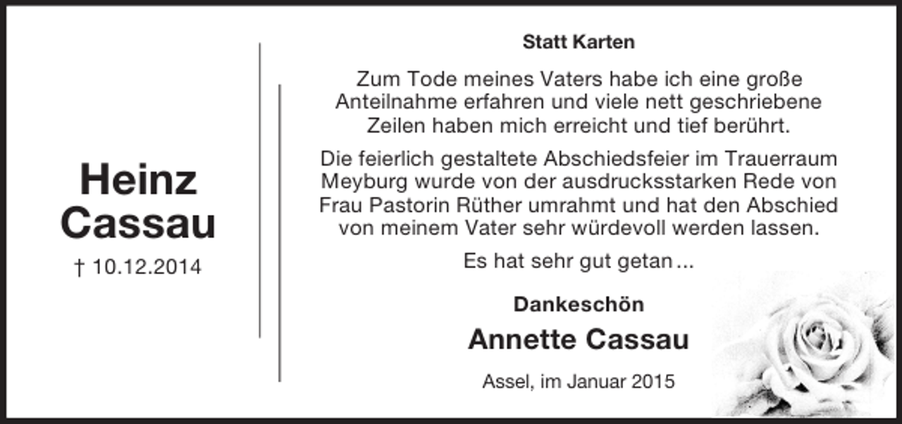 <p>Heinz<br />Cassau<br />† 10.12.2014<br />Statt Karten<br />Zum Tode meines Vaters habe ich eine große<br />Anteilnahme erfahren und viele nett geschriebene<br />Zeilen haben mich erreicht und tief berührt.<br />Die feierlich gestaltete Abschiedsfeier im Trauerraum<br />Meyburg wurde von der ausdrucksstarken Rede von<br />Frau Pastorin Rüther umrahmt und hat den Abschied<br />von meinem Vater sehr würdevoll werden lassen.<br />Es hat sehr gut getan ...<br />Dankeschön<br />Annette Cassau<br />Assel, im Januar 2015</p>