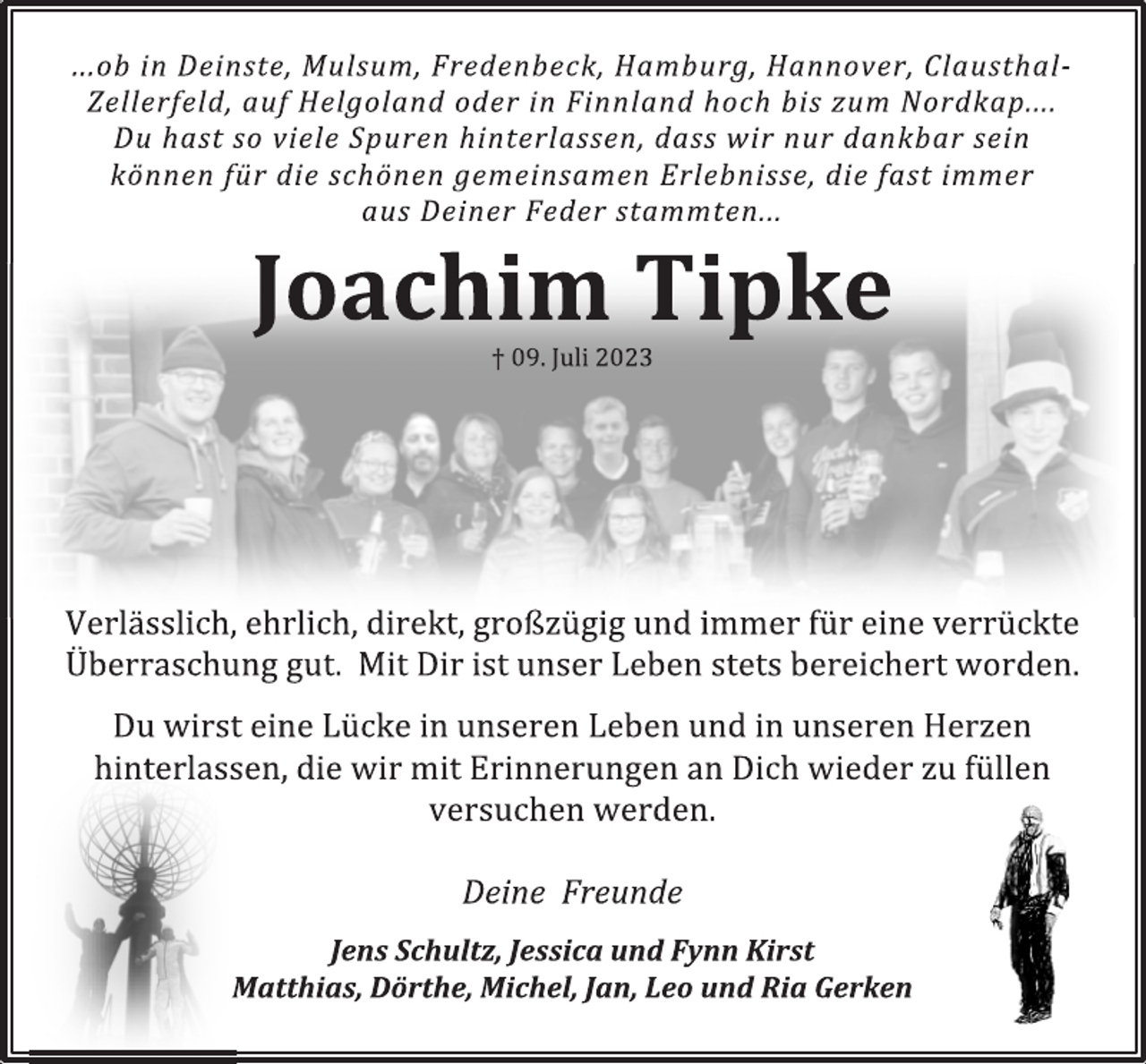 <p>...ob in Deinste, Mulsum, Fredenbeck, Hamburg, Hannover, Clausthal-Zellerfeld, auf Helgoland oder in Finnland hoch bis zum Nordkap.... Du hast so viele Spuren hinterlassen, dass wir nur dankbar sein können für die schönen gemeinsamen Erlebnisse, die fast immer aus Deiner Feder stammten...<br />Joachim Tipke<br />† 09. Juli 2023<br />Verlässlich, ehrlich, direkt, großzügig und immer für eine verrückte Überraschung gut. Mit Dir ist unser Leben stets bereichert worden.<br />Du wirst eine Lücke in unseren Leben und in unseren Herzen<br />hinterlassen, die wir mit Erinnerungen an Dich wieder zu füllen<br />versuchen werden.<br />Deine Freunde<br />Jens, Jessi und Fynn<br />Matthias, Dörthe, Michel, Jan, Leo und Ria</p>