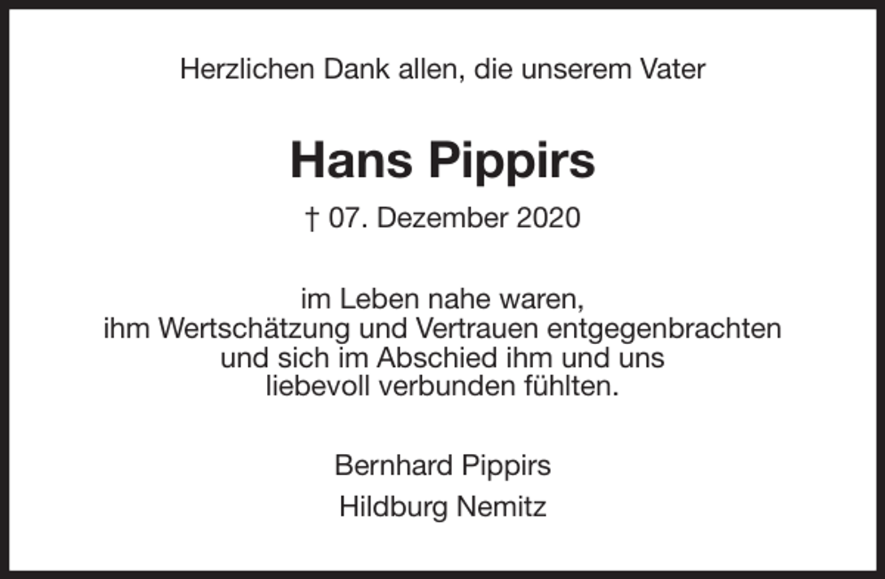 <p>Herzlichen Dank allen, die unserem Vater<br />Hans Pippirs<br />† 07. Dezember 2020<br />im Leben nahe waren,<br />ihm Wertschätzung und Vertrauen entgegenbrachten<br />und sich im Abschied ihm und uns<br />liebevoll verbunden fühlten.<br />Bernhard Pippirs<br />Hildburg Nemitz</p>