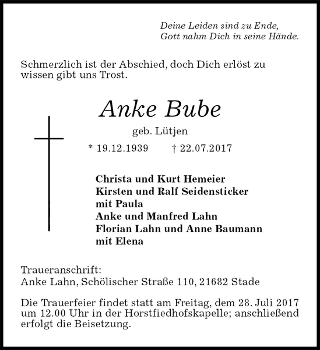 <p>Deine Leiden sind zu Ende,<br />Gott nahm Dich in seine Hände.<br />Schmerzlich ist der Abschied, doch Dich erlöst zu<br />wissen gibt uns Trost.<br />Anke Bube<br />geb. Lütjen<br />* 19.12.1939 † 22.07.2017<br />Christa und Kurt Hemeier<br />Kirsten und Ralf Seidensticker<br />mit Paula<br />Anke und Manfred Lahn<br />Florian Lahn und Anne Baumann<br />mit Elena<br />Traueranschrift:<br />Anke Lahn, Schölischer Straße 110, 21682 Stade</p><p>Die Trauerfeier findet statt am Freitag, dem 28. Juli 2017 um 12.00 Uhr in der Horstfiedhofskapelle; anschließend erfolgt die Beisetzung.</p>