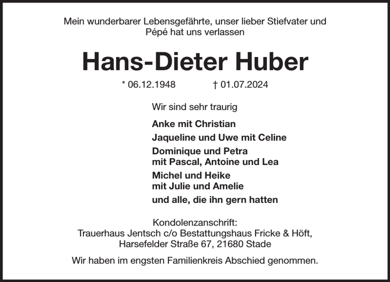 <p>Mein wunderbarer Lebensgefährte, unser lieber Stiefvater und<br />Pépé hat uns verlassen<br />Hans-Dieter Huber<br />* 06.12.1948 † 01.07.2024<br />Wir sind sehr traurig<br />Anke mit Christian<br />Jaqueline und Uwe mit Celine<br />Dominique und Petra<br />mit Pascal, Antoine und Lea<br />Michel und Heike<br />mit Julie und Amelie<br />und alle, die ihn gern hatten<br />Kondolenzanschrift:<br />Trauerhaus Jentsch c/o Bestattungshaus Fricke &amp; Höft,<br />Harsefelder Straße 67, 21680 Stade<br />Wir haben im engsten Familienkreis Abschied genommen.</p>
