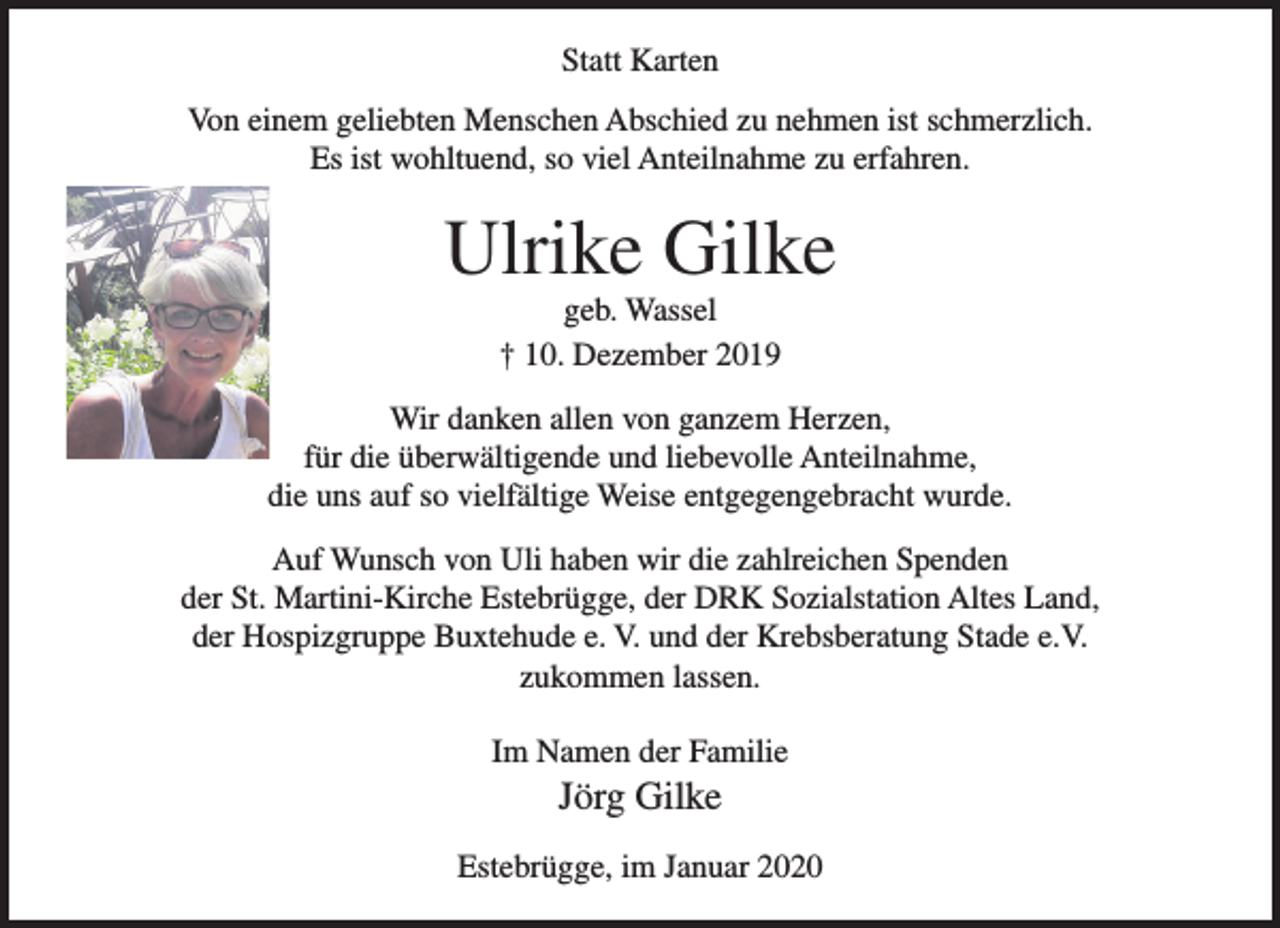 <p>Statt Karten</p>
<p>Von einem geliebten Menschen Abschied zu nehmen ist schmerzlich.<br />Es ist wohltuend, so viel Anteilnahme zu erfahren.</p>
<p>Ulrike Gilke<br />geb. Wassel<br />† 10. Dezember 2019</p>
<p>Wir danken allen von ganzem Herzen,<br />für die überwältigende und liebevolle Anteilnahme,<br />die uns auf so vielfältige Weise entgegengebracht wurde.</p>
<p>Auf Wunsch von Uli haben wir die zahlreichen Spenden<br />der St. Martini-Kirche Estebrügge, der DRK Sozialstation Altes Land,<br />der Hospizgruppe Buxtehude e. V. und der Krebsberatung Stade e.V.<br />zukommen lassen.</p>
<p>Im Namen der Familie<br />Jörg Gilke</p>
<p>Estebrügge, im Januar 2020</p>