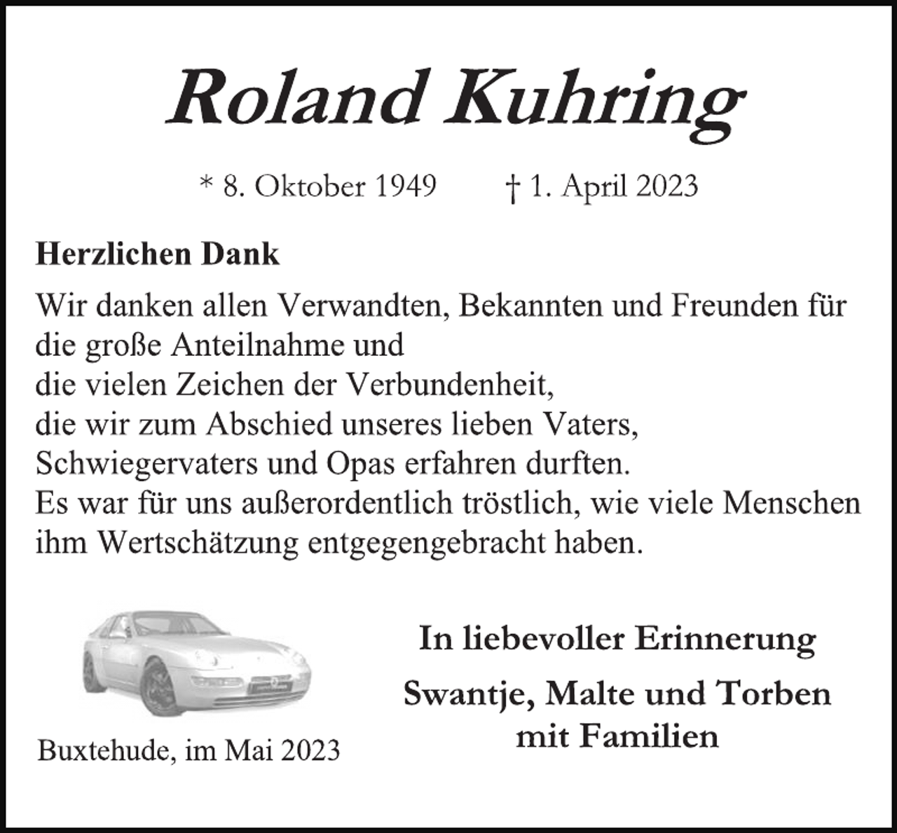 <p>Roland Kuhring<br />* 8. Oktober 1949 † 1. April 2023<br />Herzlichen Dank<br />Wir danken allen Verwandten, Bekannten und Freunden für<br />die große Anteilnahme und<br />die vielen Zeichen der Verbundenheit,<br />die wir zum Abschied unseres lieben Vaters,<br />Schwiegervaters und Opas erfahren durften.<br />Es war für uns außerordentlich tröstlich, wie viele Menschen<br />ihm Wertschätzung entgegengebracht haben.<br />In liebevoller Erinnerung<br />Swantje, Malte und Torben<br />mit Familien<br />Buxtehude, im Mai 2023</p>