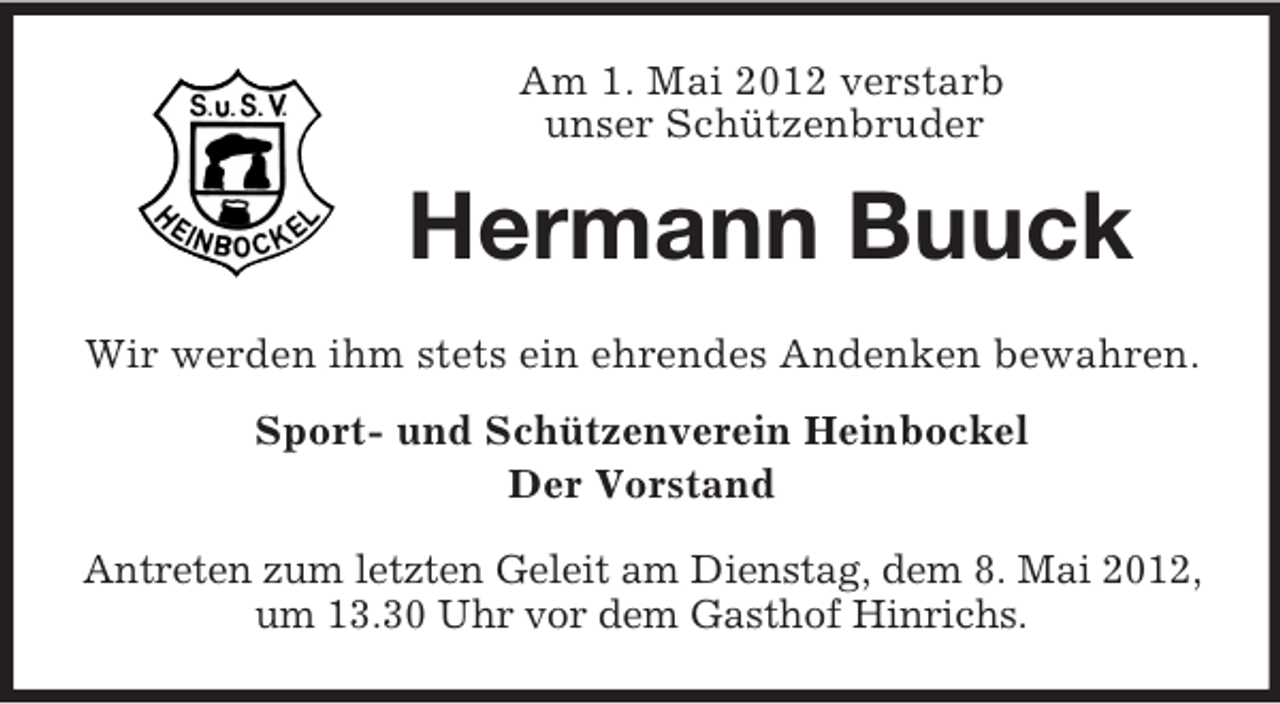 <p>Am 1. Mai 2012 verstarb<br />unser Schützenbruder</p><p>Hermann Buuck<br />Wir werden ihm stets ein ehrendes Andenken bewahren.<br />Sport- und Schützenverein Heinbockel<br />Der Vorstand<br />Antreten zum letzten Geleit am Dienstag, dem 8. Mai 2012,<br />um 13.30 Uhr vor dem Gasthof Hinrichs.</p>