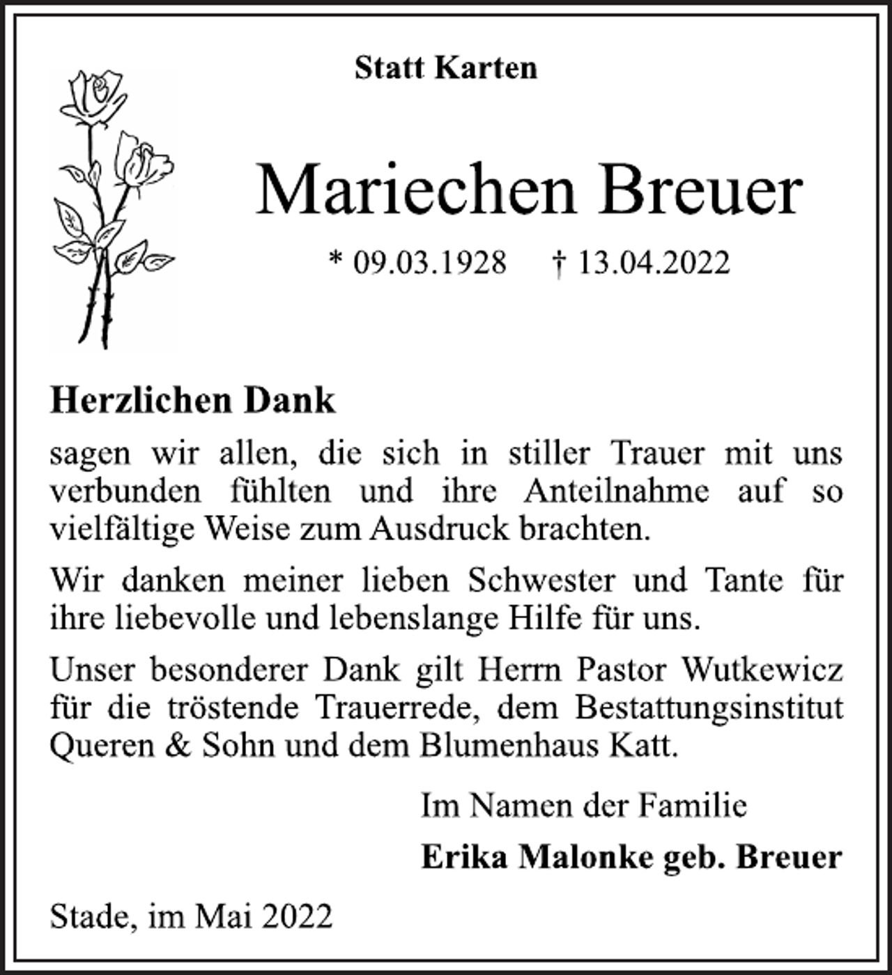 <p>Statt Karten<br />Mariechen Breuer<br />* 09.03.1928 † 13.04.2022<br />Herzlichen Dank<br />sagen wir allen, die sich in stiller Trauer mit uns<br />verbunden fühlten und ihre Anteilnahme auf so<br />vielfältige Weise zum Ausdruck brachten.<br />Wir danken meiner lieben Schwester und Tante für<br />ihre liebevolle und lebenslange Hilfe für uns.<br />Unser besonderer Dank gilt Herrn Pastor Wutkewicz<br />für die tröstende Trauerrede, dem Bestattungsinstitut<br />Queren &amp; Sohn und dem Blumenhaus Katt.<br />Im Namen der Familie<br />Erika Malonke geb. Breuer<br />Stade, Im Mai 2022</p>