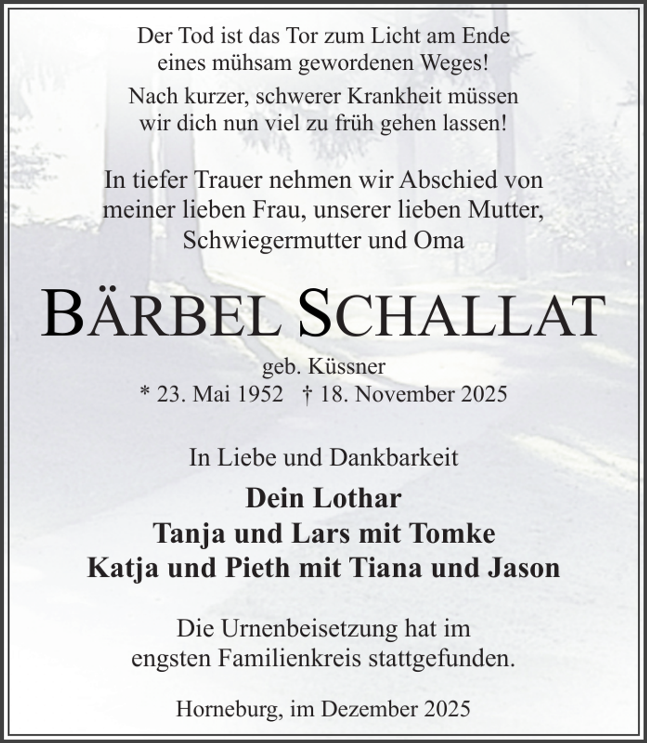 <p>Der Tod ist das Tor zum Licht am Ende<br />eines mühsam gewordenen Weges!<br />Nach kurzer, schwerer Krankheit müssen<br />wir dich nun viel zu früh gehen lassen!<br />.</p><p>In tiefer Trauer nehmen wir Abschied von<br />meiner lieben Frau, unserer lieben Mutter,<br />Schwiegermutter und Oma</p><p>BÄRBEL SCHALLAT<br />geb. Küssner<br />* 23. Mai 1952 † 18. November 2025</p><p>In Liebe und Dankbarkeit<br />.</p><p>Dein Lothar<br />Tanja und Lars mit Tomke<br />Katja und Pieth mit Tiana und Jason<br />Die Urnenbeisetzung hat im<br />engsten Familienkreis stattgefunden.<br />Horneburg, im Dezember 2025</p>