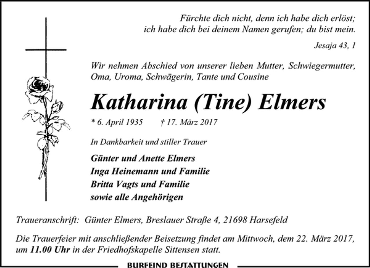 <p>Fürchte dich nicht, denn ich habe dich erlöst;<br />ich habe dich bei deinem Namen gerufen; du bist mein.<br />Jesaja 43, 1<br />Wir nehmen Abschied von unserer lieben Mutter, Schwiegermutter, Oma, Uroma, Schwägerin, Tante und Cousine<br />Katharina (Tine) Elmers<br />* 6. April 1935 † 17. März 2017<br />In Dankbarkeit und stiller Trauer<br />Günter und Anette Elmers<br />Inga Heinemann und Familie<br />Britta Vagts und Familie<br />sowie alle Angehörigen<br />Traueranschrift: Günter Elmers, Breslauer Straße 4, 21698 Harsefeld<br />Die Trauerfeier mit anschließender Beisetzung findet am Mittwoch, dem 22. März 2017,<br />um 11.00 Uhr in der Friedhofskapelle Sittensen statt.</p>