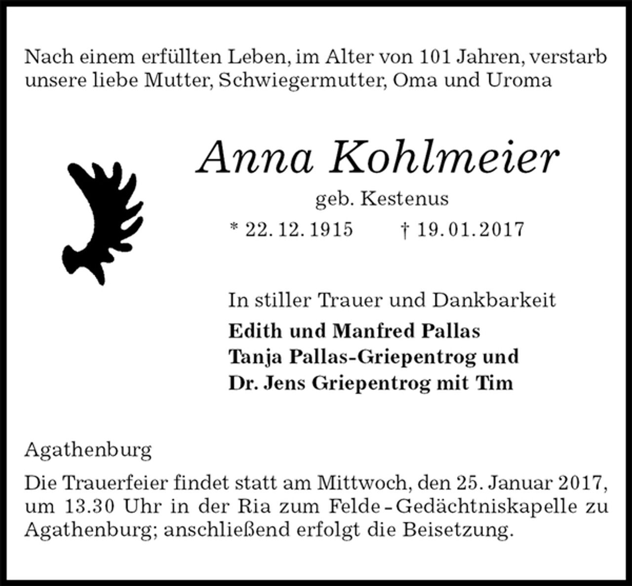 <p>Nach einem erfüllten Leben, im Alter von 101 Jahren, verstarb unsere liebe Mutter, Schwiegermutter, Oma und Uroma<br />Anna Kohlmeier<br />geb. Kestenus<br />* 22. 12. 1915 † 19. 01. 2017<br />In stiller Trauer und Dankbarkeit<br />Edith und Manfred Pallas<br />Tanja Pallas-Griepentrog und<br />Dr. Jens Griepentrog mit Tim<br />Agathenburg<br />Die Trauerfeier findet statt am Mittwoch, den 25. Januar 2017,<br />um 13.30 Uhr in der Ria zum Felde - Gedächtniskapelle zu Agathenburg; anschließend erfolgt die Beisetzung.</p>