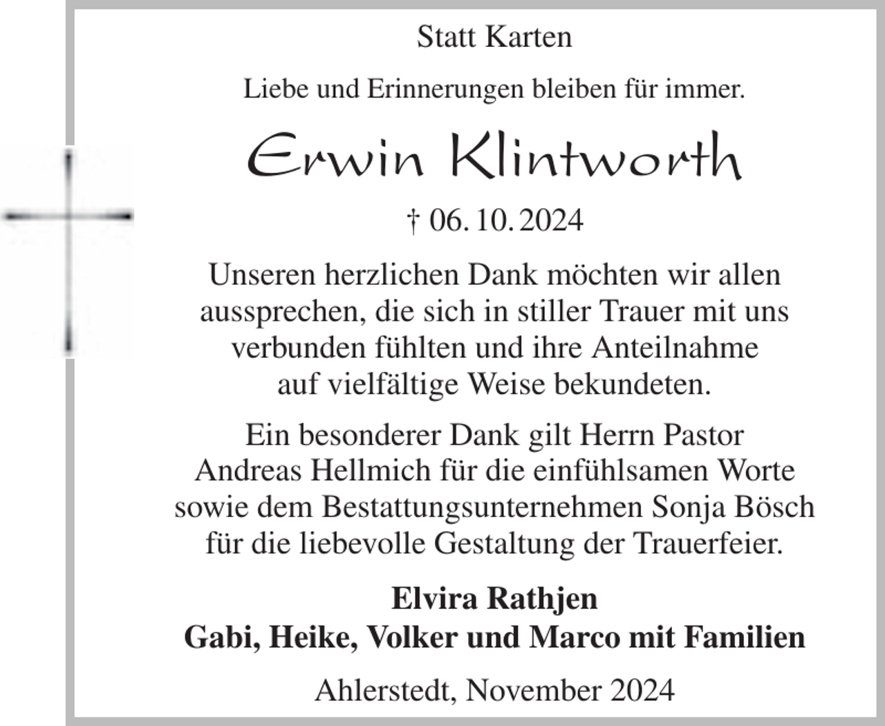 <p>Statt Karten<br />Liebe und Erinnerungen bleiben für immer.<br />Erwin Klintworth<br />† 06. 10. 2024<br />Unseren herzlichen Dank möchten wir allen<br />aussprechen, die sich in stiller Trauer mit uns<br />verbunden fühlten und ihre Anteilnahme<br />auf vielfältige Weise bekundeten.<br />Ein besonderer Dank gilt Herrn Pastor<br />Andreas Hellmich für die einfühlsamen Worte<br />sowie dem Bestattungsunternehmen Sonja Bösch<br />für die liebevolle Gestaltung der Trauerfeier.<br />Elvira Rathjen<br />Gabi, Heike, Volker und Marco mit Familien<br />Ahlerstedt, November 2024</p>