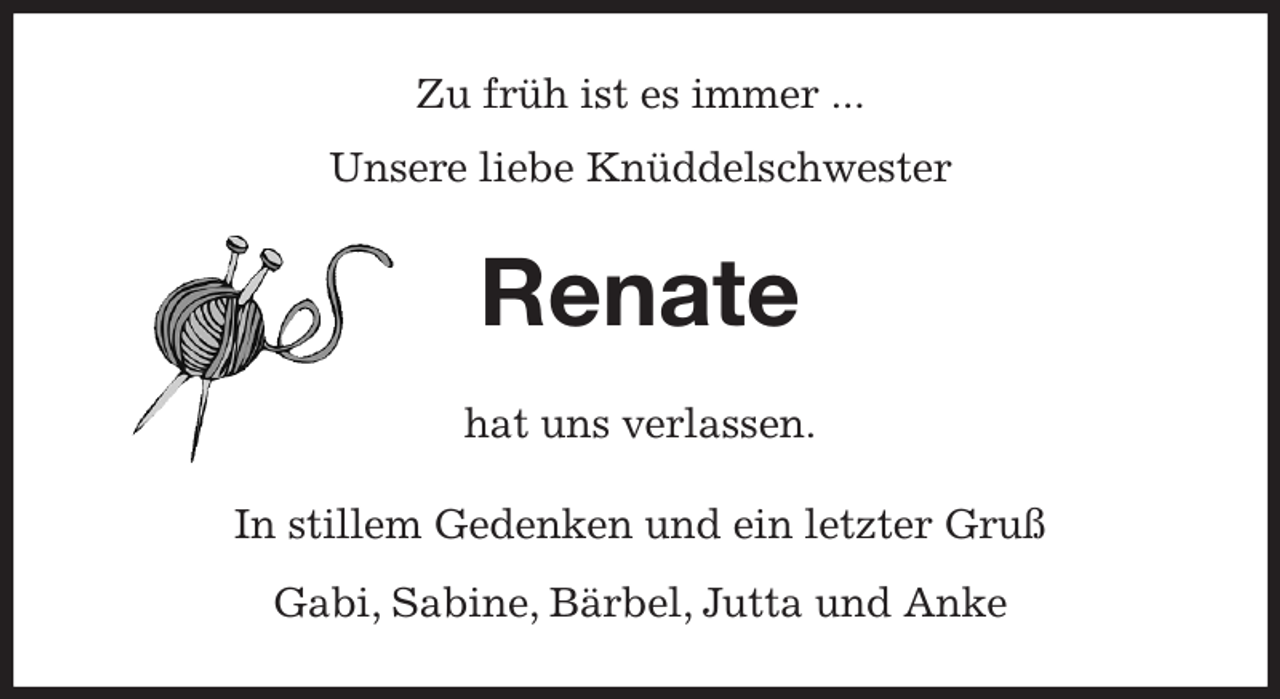 <p>Zu früh ist es immer ...<br />Unsere liebe Knüddelschwester<br />Renate<br />hat uns verlassen.<br />In stillem Gedenken und ein letzter Gruß<br />Gabi, Sabine, Bärbel, Jutta und Anke</p>