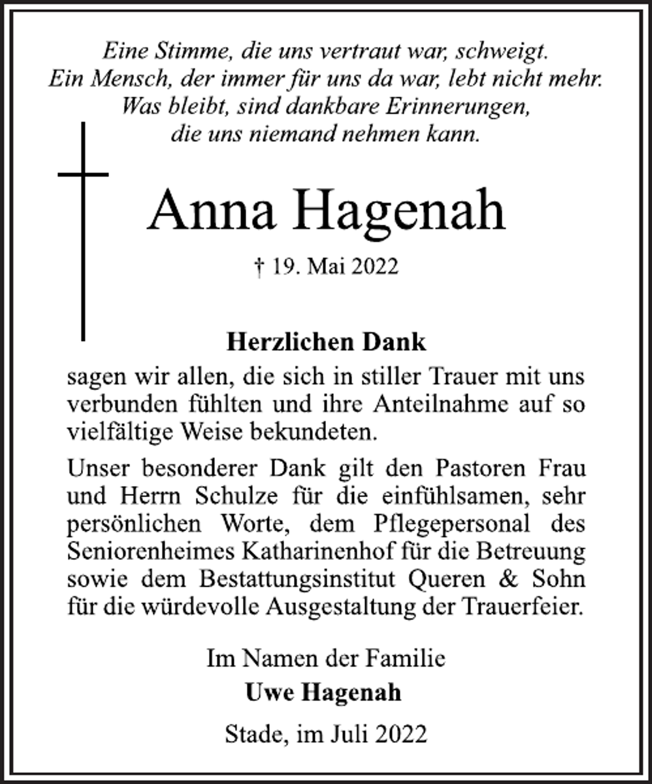 <p>Eine Stimme, die uns vertraut war, schweigt.<br />Ein Mensch, der immer für uns da war, lebt nicht mehr.<br />Was bleibt, sind dankbare Erinnerungen,<br />die uns niemand nehmen kann.<br />Anna Hagenah<br />† 19. Mai 2022<br />Herzlichen Dank<br />sagen wir allen, die sich in stiller Trauer mit uns<br />verbunden fühlten und ihre Anteilnahme auf so<br />vielfältige Weise bekundeten.<br />Unser besonderer Dank gilt den Pastoren Frau<br />und Herrn Schulze für die einfühlsamen, sehr<br />persönlichen Worte, dem Pflegepersonal des<br />Seniorenheimes Katharinenhof für die Betreuung<br />sowie dem Bestattungsinstitut Queren &amp; Sohn<br />für die würdevolle Ausgestaltung der Trauerfeier.<br />Im Namen der Familie<br />Uwe Hagenah<br />Stade, im Juli 2022</p>