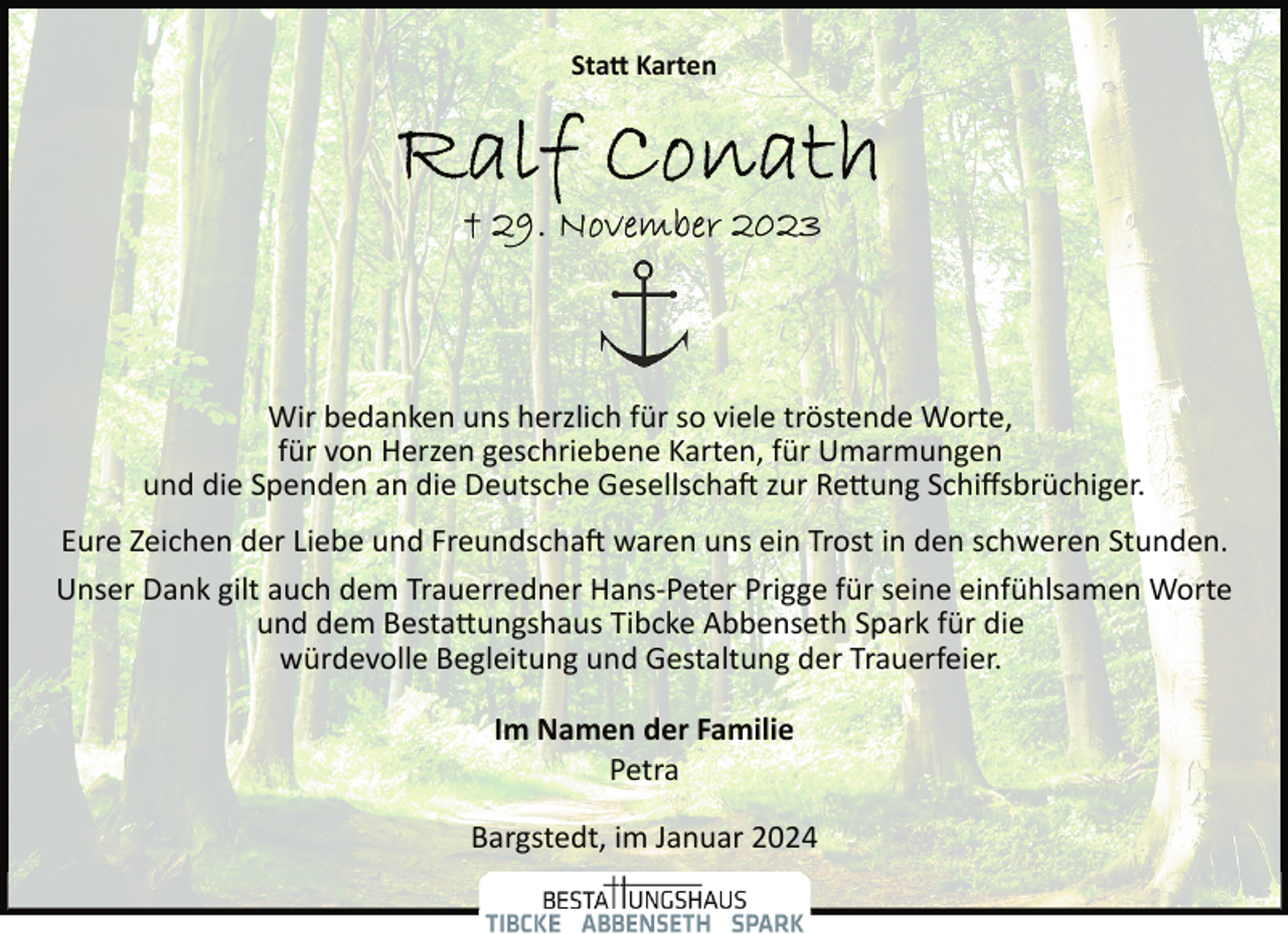 <p>Sta� Karten</p><p>Wir bedanken uns herzlich für so viele tröstende Worte,<br />für von Herzen geschriebene Karten, für Umarmungen<br />und die Spenden an die Deutsche Gesellscha� zur Re�ung Schiﬀsbrüchiger.<br />Eure Zeichen der Liebe und Freundscha� waren uns ein Trost in den schweren Stunden.<br />Unser Dank gilt auch dem Trauerredner Hans­Peter Prigge für seine einfühlsamen Worte<br />und dem Besta�ungshaus Tibcke Abbenseth Spark für die<br />würdevolle Begleitung und Gestaltung der Trauerfeier.<br />Im Namen der Familie<br />Petra<br />Bargstedt, im Januar 2024</p>