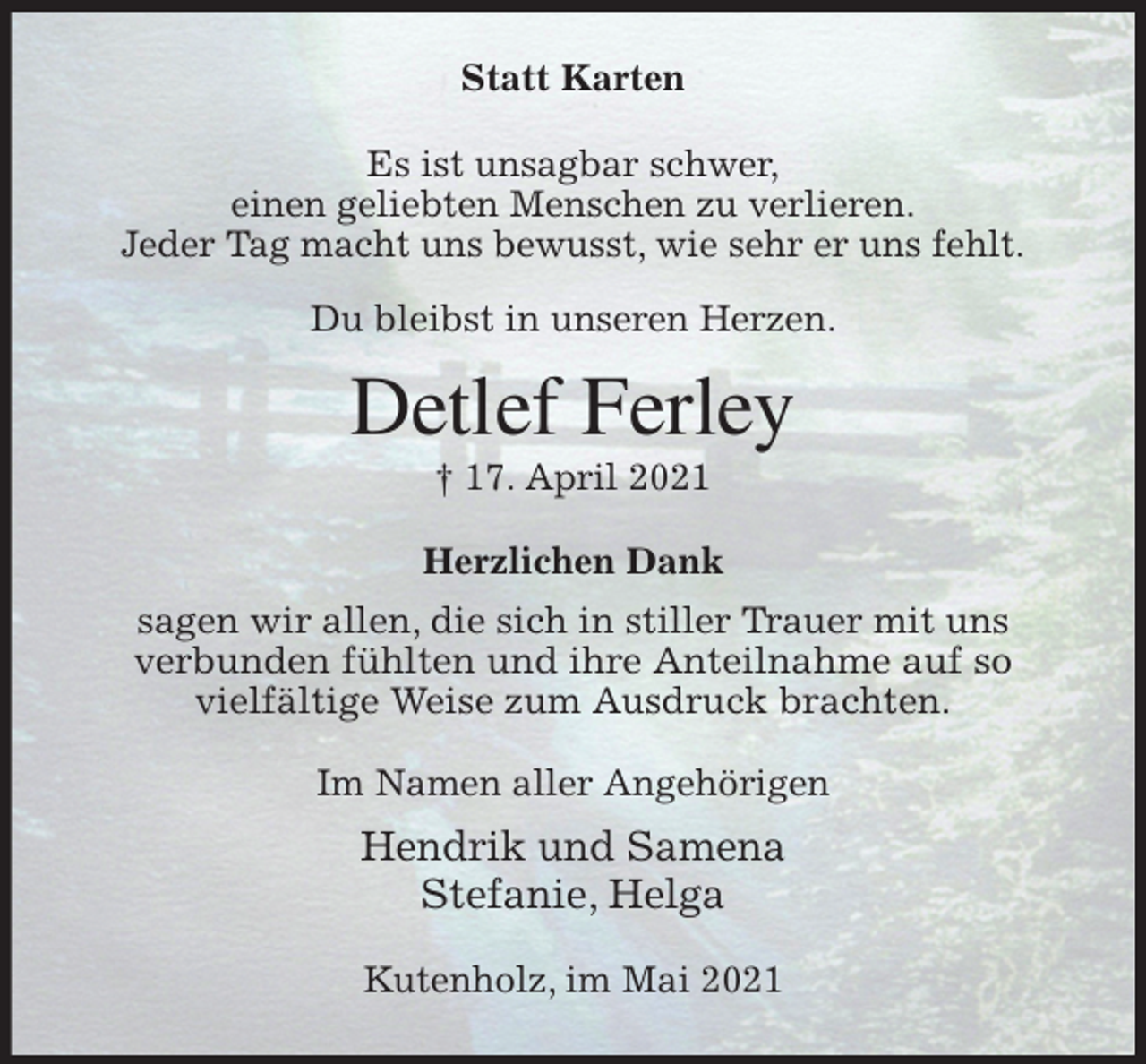 <p>Statt Karten<br />Es ist unsagbar schwer,<br />einen geliebten Menschen zu verlieren.<br />Jeder Tag macht uns bewusst, wie sehr er uns fehlt.</p>
<p>Du bleibst in unseren Herzen.<br />Detlef Ferley<br />† 17. April 2021<br />Herzlichen Dank<br />sagen wir allen, die sich in stiller Trauer mit uns<br />verbunden fühlten und ihre Anteilnahme auf so<br />vielfältige Weise zum Ausdruck brachten.<br />Im Namen aller Angehörigen<br />Hendrik und Samena<br />Stefanie, Helga<br />Kutenholz, im Mai 2021</p>