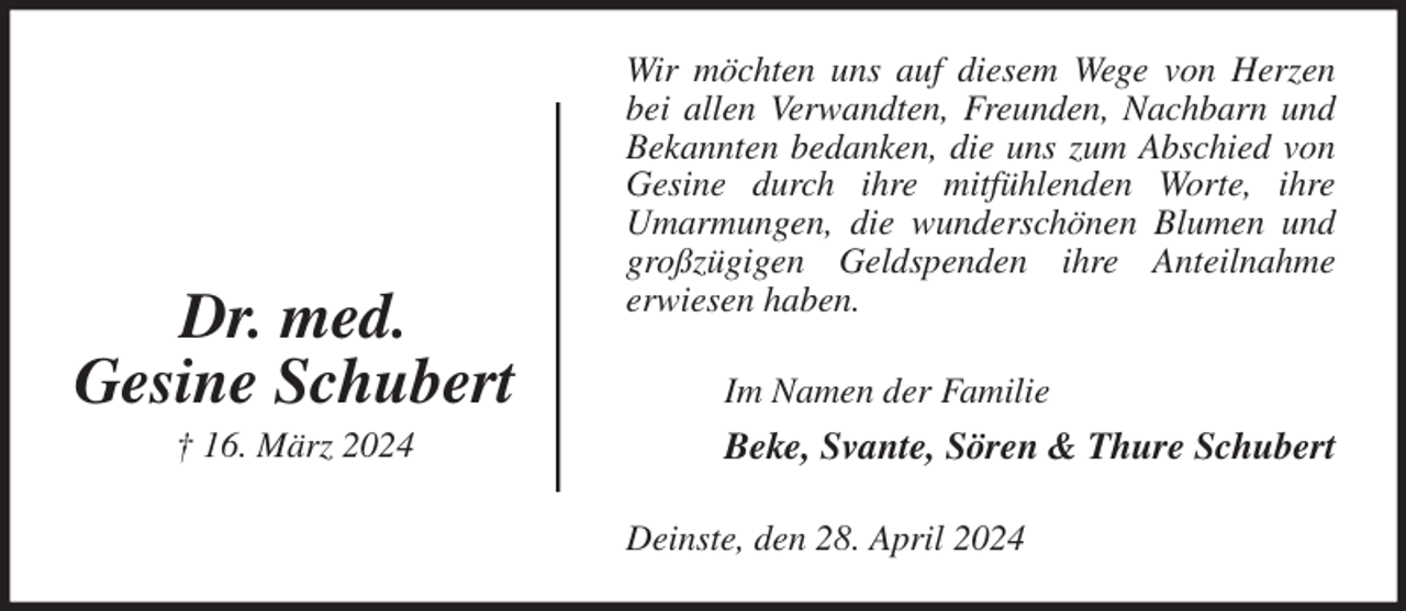 <p>Wir möchten uns auf diesem Wege von Herzen bei allen Verwandten, Freunden, Nachbarn und<br />Bekannten bedanken, die uns zum Abschied von Gesine durch ihre mitfühlenden Worte, ihre<br />Umarmungen, die wunderschönen Blumen und großzügigen Geldspenden ihre Anteilnahme<br />erwiesen haben.<br />Im Namen der Familie<br />Beke, Svante, Sören &amp; Thure Schubert<br />Deinste, den 28. April 2024<br />Dr. med.<br />Gesine Schubert<br />† 16. März 2024</p>