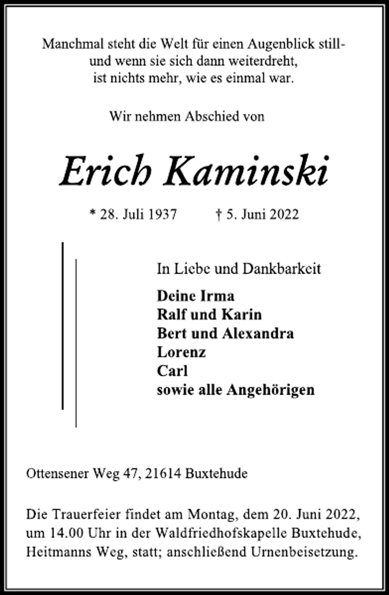 <p>Manchmal steht die Welt für einen Augenblick still und wenn sie sich dann weiterdreht, ist nichts mehr, wie es einmal war.<br />Wir nehmen Abschied von<br />Erich Kaminski<br />* 28. Juli 1937 † 5. Juni 2022<br />In Liebe und Dankbarkeit<br />Deine Irma<br />Ralf und Karin<br />Bert und Alexandra<br />Lorenz<br />Carl<br />sowie alle Angehörigen<br />Die Trauerfeier findet am Montag, dem 20. Juni 2022,<br />um 14.00 Uhr in der Waldfriedhofskapelle Buxtehude,<br />Heitmanns Weg, statt; anschließend Urnenbeisetzung.<br />Ottensener Weg 47, 21614 Buxtehude</p>