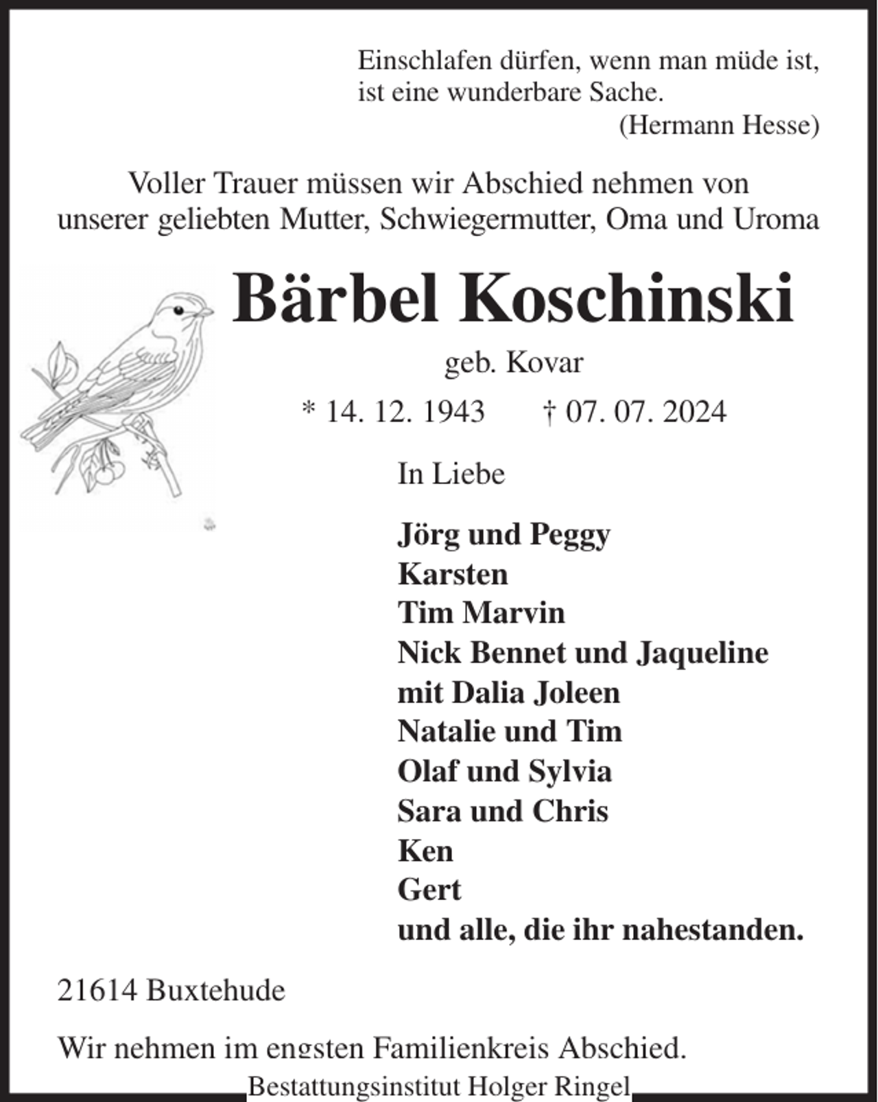 <p>Einschlafen dürfen, wenn man müde ist,<br />ist eine wunderbare Sache.<br />(Hermann Hesse)<br />Voller Trauer müssen wir Abschied nehmen von<br />unserer geliebten Mutter, Schwiegermutter, Oma und Uroma<br />Bärbel Koschinski<br />geb. Kovar<br />* 14. 12. 1943 † 07. 07. 2024<br />In Liebe<br />Jörg und Peggy<br />Karsten<br />Tim Marvin<br />Nick Bennet und Jaqueline<br />mit Dalia Joleen<br />Natalie und Tim<br />Olaf und Sylvia<br />Sara und Chris<br />Ken<br />Gert<br />und alle, die ihr nahestanden.<br />21614 Buxtehude<br />Wir nehmen im engsten Familienkreis Abschied.<br />Bestattungsinstitut Holger Ringel</p>