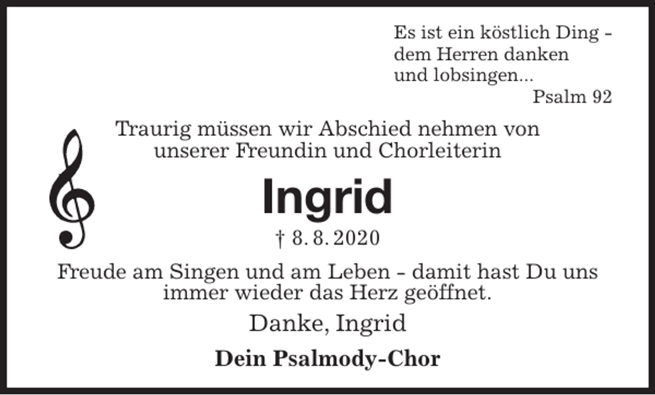 <p>Es ist ein köstlich Ding -<br />dem Herren danken<br />und lobsingen...<br />Psalm 92<br />Traurig müssen wir Abschied nehmen von<br />unserer Freundin und Chorleiterin<br />Ingrid<br />† 8. 8. 2020<br />Freude am Singen und am Leben - damit hast Du uns immer wieder das Herz geöffnet.<br />Danke, Ingrid<br />Dein Psalmody-Chor</p>