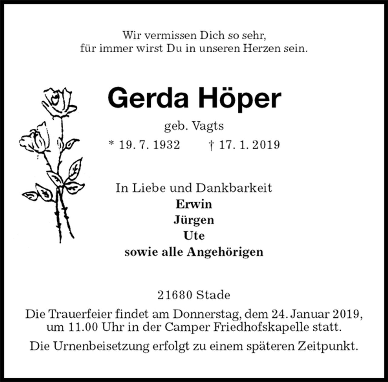 <p>Wir vermissen Dich so sehr,<br />für immer wirst Du in unseren Herzen sein.<br />Gerda Höper<br />geb. Vagts<br />* 19. 7. 1932 † 17. 1. 2019<br />In Liebe und Dankbarkeit<br />Erwin<br />Jürgen<br />Ute<br />sowie alle Angehörigen<br />21680 Stade<br />Die Trauerfeier findet am Donnerstag, dem 24. Januar 2019, um 11.00 Uhr in der Camper Friedhofskapelle statt.<br />Die Urnenbeisetzung erfolgt zu einem späteren Zeitpunkt.</p>